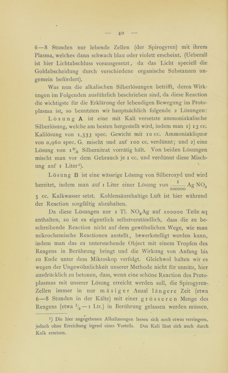 6 — 8 Stunden nur lebende Zellen (der Spirogyren) mit ihrem Plasma, welches dann schwach blau oder violett erscheint. (Ueberall ist hier Lichtabschluss vorausgesetzt, da das Licht speciell die Goldabscheidung durch verschiedene organische Substanzen un- gemein befördert). Was nun die alkalischen Silberlösungen betrifft, deren Wirk- ungen im Folgenden ausführlich beschrieben sind, da diese Reaction die wichtigste für die Erklärung der lebendigen Bewegung im Proto- plasma ist, so benutzten wir hauptsächlich folgende 2 Lösungen: Lösung A ist eine mit Kali versetzte ammoniakalische Silberlösung, welche am besten hergestellt wird, indem man 1) 13 cc. Kalilösung von 1,333 spec. Gewicht mit 10 cc. Ammoniakliquor von 0,960 spec. G. mischt und auf 100 cc. verdünnt; und 2) eine Lösung von i°/0 Silbernitrat vorrätig hält. Von beiden Lösungen mischt man vor dem Gebrauch je 1 cc. und verdünnt diese Misch- ung auf 1 Liter1). Lösung B ist eine wässrige Lösung von Silberoxyd und wird bereitet, indem man auf 1 Liter einer Lösung von Ag NO., 100000 5 cc. Kalkwasser setzt. Kohlensäurehaltige Luft ist hier während der Reaction sorgfältig abzuhalten. Da diese Lösungen nur 1 TI. N03Ag auf 100000 Teile aq enthalten, so ist es eigentlich selbstverständlich, dass die zu be- schreibende Reaction nicht auf dem gewöhnlichen Wege, wie man mikrochemische Reactionen anstellt, bewerkstelligt werden kann, indem man das zu untersuchende Object mit einem Tropfen des Reagens in Berührung bringt und die Wirkung von Anfang bis zu Ende unter dem Mikroskop verfolgt. Gleichwol halten wir es wegen der Ungewöhnlichkeit unserer Methode nicht für unnütz, hier ausdrücklich zu betonen, dass, wenn eine schöne Reaction des Proto- plasmas mit unserer Lösung erreicht werden soll, die Spirogyren- Zellen immer in nur mäsiger Anzal längere Zeit (etwa 6—8 Stunden in der Kälte) mit einer grösseren Menge des Reagens (etwa 1(2— 1 Ltr.) in Berührung gelassen werden müssen. • Die hier angegebenen Alkalimengen lassen sich noch etwas verringern, jedoch ohne Erreichung irgend eines Vorteils. Das Kali lässt sich auch durch Kalk ersetzen,