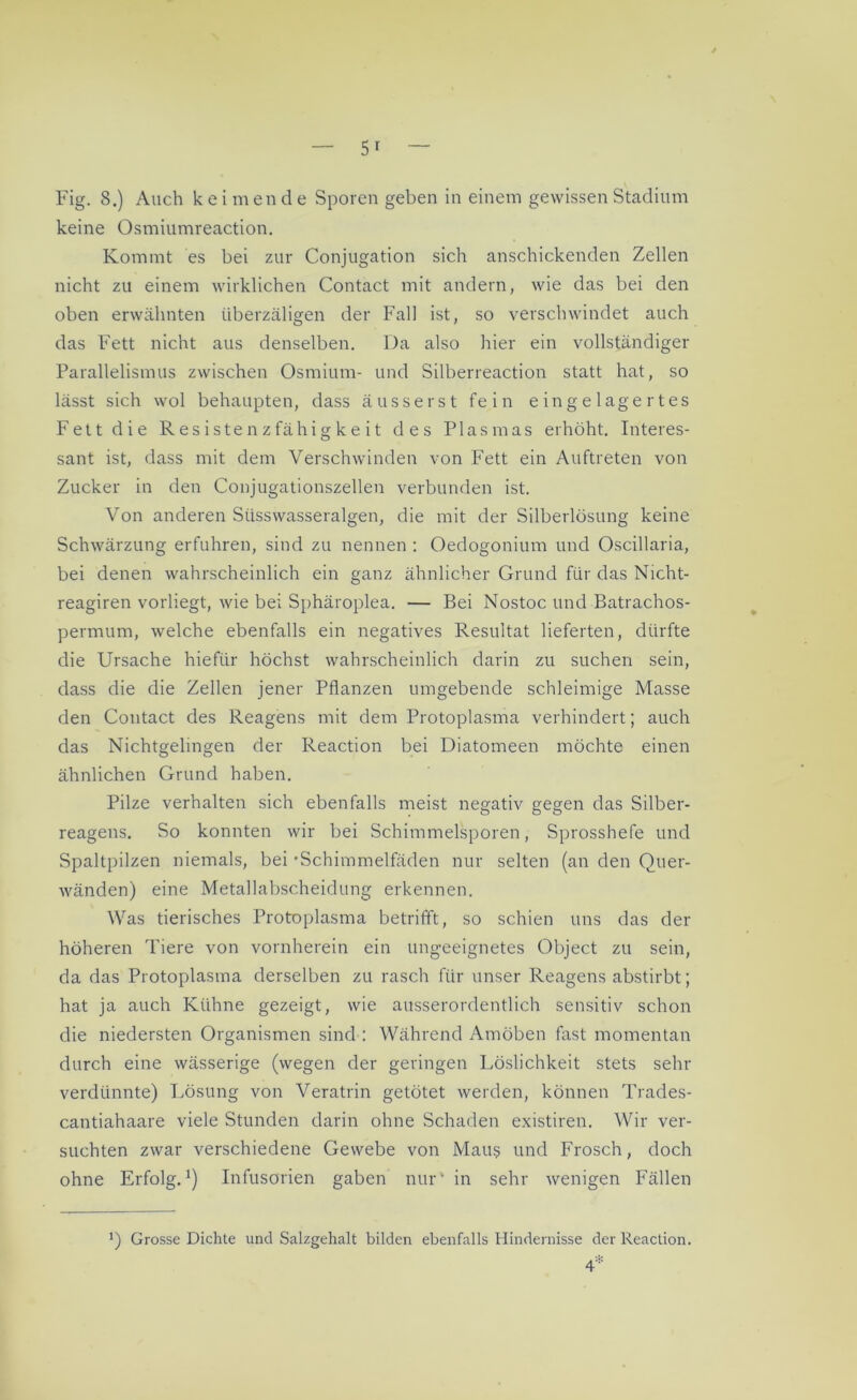 keine Osmiumreaction. Kommt es bei zur Conjugation sich anschickenden Zellen nicht zu einem wirklichen Contact mit andern, wie das bei den oben erwähnten überzäligen der Fall ist, so verschwindet auch das Fett nicht aus denselben. Da also hier ein vollständiger Parallelismus zwischen Osmium- und Silberreaction statt hat, so lässt sich wol behaupten, dass äusserst fein eingelagertes Fett die R es iste n z fähi g k e i t des Plasmas erhöht. Interes- sant ist, dass mit dem Verschwinden von Fett ein Auftreten von Zucker in den Conjugationszellen verbunden ist. Von anderen Süsswasseralgen, die mit der Silberlösung keine Schwärzung erfuhren, sind zu nennen : Oedogonium und Oscillaria, bei denen wahrscheinlich ein ganz ähnlicher Grund für das Nicht- reagiren vorliegt, wie bei Sphäroplea. — Bei Nostoc und Batrachos- permum, welche ebenfalls ein negatives Resultat lieferten, dürfte die Ursache hiefür höchst wahrscheinlich darin zu suchen sein, dass die die Zellen jener Pflanzen umgebende schleimige Masse den Contact des Reagens mit dem Protoplasma verhindert; auch das Nichtgelingen der Reaction bei Diatomeen möchte einen ähnlichen Grund haben. Pilze verhalten sich ebenfalls meist negativ gegen das Silber- reagens. So konnten wir bei Schimmelsporen, Sprosshefe und Spaltpilzen niemals, bei •Schimmelfäden nur selten (an den Quer- wänden) eine Metallabscheidung erkennen. Was tierisches Protoplasma betrifft, so schien uns das der höheren Tiere von vornherein ein ungeeignetes Object zu sein, da das Protoplasma derselben zu rasch für unser Reagens abstirbt; hat ja auch Kühne gezeigt, wie ausserordentlich sensitiv schon die niedersten Organismen sind : Während Amöben fast momentan durch eine wässerige (wegen der geringen Löslichkeit stets sehr verdünnte) Lösung von Veratrin getötet werden, können Trades- cantiahaare viele Stunden darin ohne Schaden existiren. Wir ver- suchten zwar verschiedene Gewebe von Mau? und Frosch, doch ohne Erfolg.1) Infusorien gaben nur' in sehr wenigen Fällen *) Grosse Dichte und Salzgehalt bilden ebenfalls Hindernisse der Reaction.