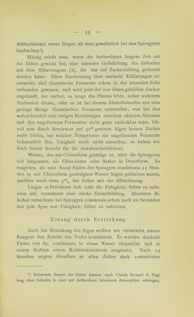 Aetherdunstes etwas länger, als inan gewöhnlich bei den Spirogyren beobachtet1). Häufig erhält man, wenn der Aetherdunst längere Zeit auf die Zellen gewirkt hat, eine intensive Gelbfärbung des Zellsaftes mit dem Silberreagens (A), die nur auf Zuckerbildung gedeutet werden kann. Diese Erscheinung lässt zweierlei Erklärungen zu: entweder sind diastatische Fermente schon in der lebenden Zelle vorhanden gewesen, und wird jetzt der von ihnen gebildete Zucker angehäuft, der vorher, so lange das Plasma lebte, sofort weiterem Verbrauch diente, oder es ist bei diesem Absterbemodus erst eine geringe Menge diastatischen Frements entstanden, was bei den wahrscheinlich sehr innigen Beziehungen zwischen aktivem Albumin und den ungeformten Fermenten nicht ganz undenkbar wäre. Ob- wol nun durch Erwärmen auf 500 getötete Algen keinen Zucker mehr bilden, bei welcher Temperatur die ungeformten Fermente bekanntlich ihre Tätigkeit noch nicht einstellen, so halten wir doch letztre Ansicht für die unwahrscheinlichere. Wasser, das mit Chloroform gesättigt ist, tötet die Spirogyren viel langsamer, als Chloroform oder Aether in Dunstform. So reagirten, als eine Anzal Fäden der Spirogyra condensata 12 Stun- den in mit Chloroform gesättigtem Wasser liegen geblieben waren, nachher noch etwa 5% der Zellen mit der Silberlösung. Liegen in Petroleum hob bald die Fähigkeit, Silber zu redu- ziren auf, veranlasste aber starke Zuckerbildung. Absoluter Al- kohol vernichtete bei Spirogyra communis schon nach 20 Secunden fast jede Spur von Fähigkeit, Silber zu reduziren. Tötung durch Erstick u 11 g. Auch bei Erstickung der Algen wollten wir vermittelst unsres Reagens den Eintritt des Todes konstatiren. Es wurden desshalb Fäden von Sp. condensata in etwas Wasser suspendirt und in einem Kolben einem Kohlensäurestrom ausgesetzt. Nach 24 Stunden zeigten dieselben in allen Zellen stark contrahirten *) Keimende Samen der Gerste können nach Claude Bernard 6 Tage lang ohne Schaden in einer mit Aetherdunst beladenen Atmosphäre zubringen.