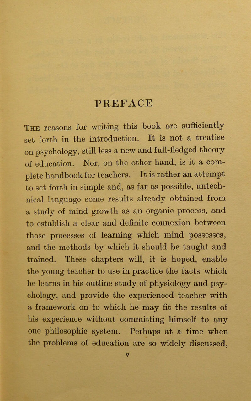 PREFACE The reasons for writing this book are sufficiently set forth in the introduction. It is not a treatise on psychology, still less a new and full-fledged theory of education. Nor, on the other hand, is it a com- plete handbook for teachers. It is rather an attempt to set forth in simple and, as far as possible, untech- nical language some results already obtained from a study of mind growth as an organic process, and to establish a clear and definite connexion between those processes of learning which mind possesses, and the methods by which it should be taught and trained. These chapters will, it is hoped, enable the young teacher to use in practice the facts which he learns in his outline study of physiology and psy- chology, and provide the experienced teacher with a framework on to which he may fit the results of his experience without committing himself to any one philosophic system. Perhaps at a time when the problems of education are so widely discussed,