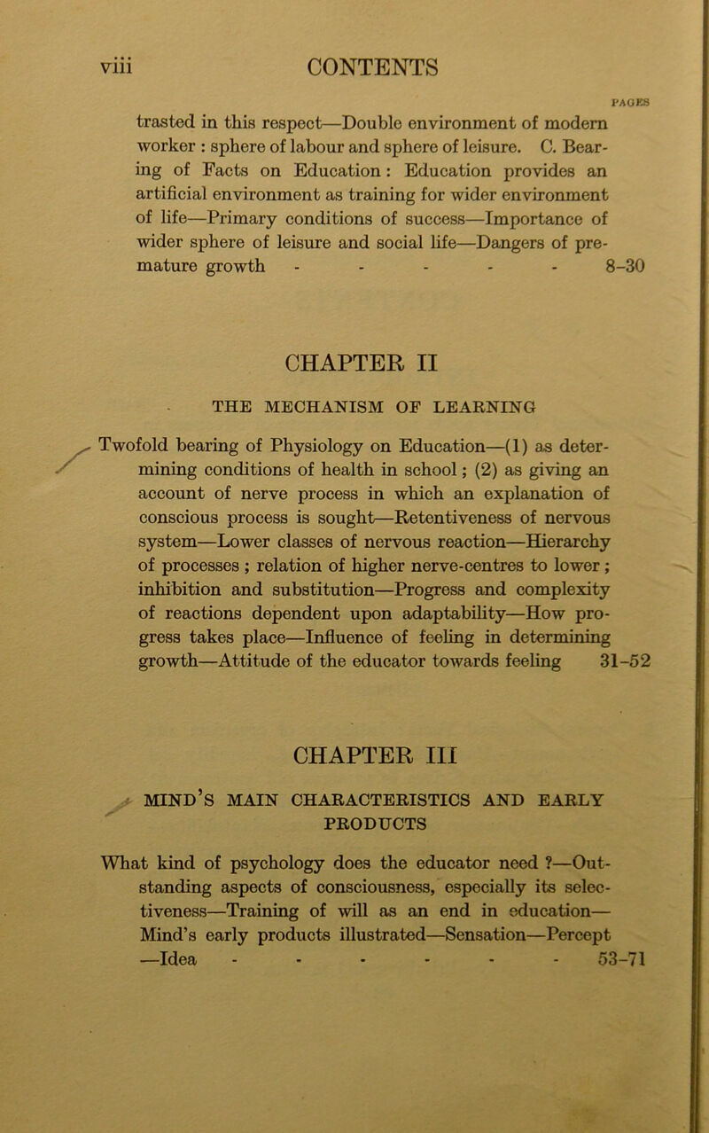 PAGES trasted in this respect—Double environment of modern worker : sphere of labour and sphere of leisure. C. Bear- ing of Facts on Education: Education provides an artificial environment as training for wider environment of life—Primary conditions of success—Importance of wider sphere of leisure and social life—Dangers of pre- mature growth ----- 8-30 CHAPTER II THE MECHANISM OF LEARNING Twofold bearing of Physiology on Education—(1) as deter- mining conditions of health in school; (2) as giving an account of nerve process in which an explanation of conscious process is sought—Retentiveness of nervous system—Lower classes of nervous reaction—Hierarchy of processes ; relation of higher nerve-centres to lower; inhibition and substitution—Progress and complexity of reactions dependent upon adaptability—How pro- gress takes place—Influence of feeling in determining growth—Attitude of the educator towards feeling 31-52 CHAPTER III mind’s main characteristics and early PRODUCTS What kind of psychology does the educator need ?—Out- standing aspects of consciousness, especially its selec- tiveness—Training of will as an end in education— Mind’s early products illustrated—Sensation—Percept —Idea 53-71