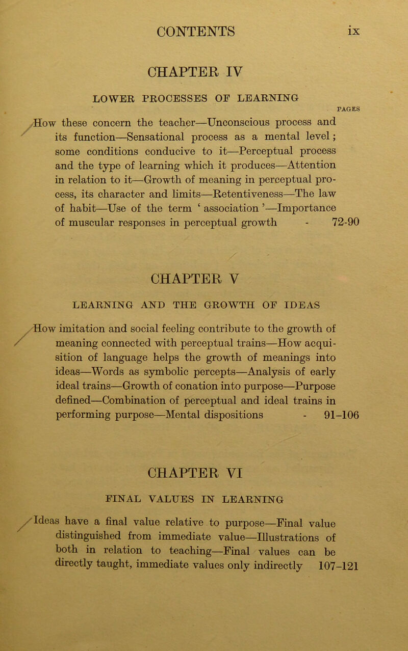 CHAPTER IV LOWER PROCESSES OF LEARNING PAGES How these concern the teacher—Unconscious process and its function—Sensational process as a mental level; some conditions conducive to it—Perceptual process and the type of learning which it produces—Attention in relation to it—Growth of meaning in perceptual pro- cess, its character and limits—Retentiveness—The law of habit—Use of the term ‘ association ’—Importance of muscular responses in perceptual growth - 72-90 CHAPTER V LEARNING AND THE GROWTH OF IDEAS How imitation and social feeling contribute to the growth of meaning connected with perceptual trains—How acqui- sition of language helps the growth of meanings into ideas—Words as symbolic percepts—Analysis of early ideal trains—Growth of conation into purpose—Purpose defined—Combination of perceptual and ideal trains in performing purpose—Mental dispositions - 91-106 CHAPTER VI FINAL VALUES IN LEARNING Ideas have a final value relative to purpose—Final value distinguished from immediate value—Illustrations of both in relation to teaching—Final values can be directly taught, immediate values only indirectly 107-121