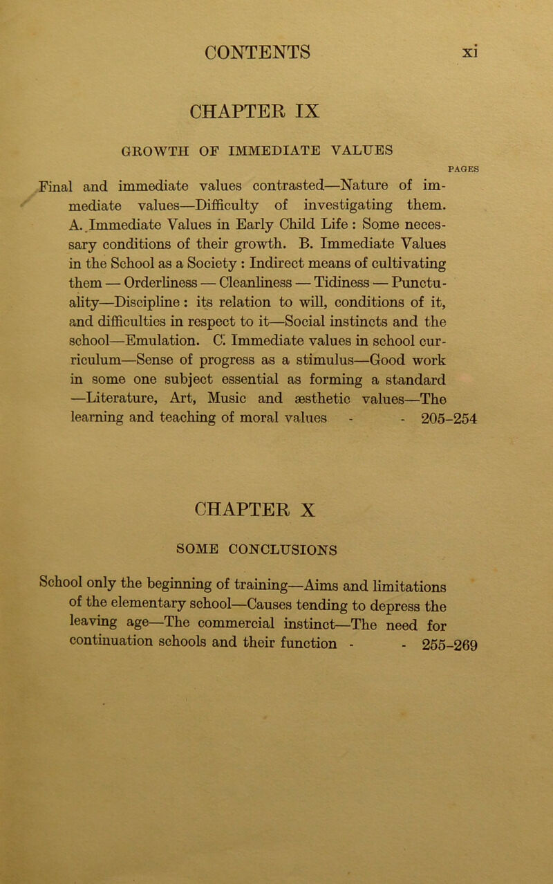 CHAPTER IX GROWTH OF IMMEDIATE VALUES PAGES Final and immediate values contrasted—Nature of im- mediate values—Difficulty of investigating them. A..Immediate Values in Early Child Life : Some neces- sary conditions of their growth. B. Immediate Values in the School as a Society : Indirect means of cultivating them — Orderliness — Cleanliness — Tidiness — Punctu- ality—Discipline: its relation to will, conditions of it, and difficulties in respect to it—Social instincts and the school—Emulation. C. Immediate values in school cur- riculum—Sense of progress as a stimulus—Good work in some one subject essential as forming a standard —Literature, Art, Music and aesthetic values—The learning and teaching of moral values - - 205-254 CHAPTER X SOME CONCLUSIONS School only the beginning of training—Aims and limitations of the elementary school—Causes tending to depress the leaving age—The commercial instinct—The need for continuation schools and their function - - 255-269