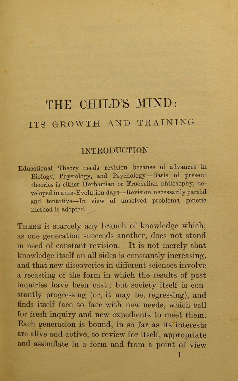 THE CHILD’S MIND: ITS GROWTH AND TRAINING INTRODUCTION Educational Theory needs revision because of advances in Biology, Physiology, and Psychology—Basis of present theories is either Herbartian or Froebelian philosophy, de- veloped in ante-Evolution days—Bevision necessarily partial and tentative—In view of unsolved problems, genetic method is adopted. There is scarcely any branch of knowledge which, as one generation succeeds another, does not stand in need of constant revision. It is not merely that knowledge itself on all sides is constantly increasing, and that new discoveries in different sciences involve a recasting of the form in which the results of past inquiries have been cast; but society itself is con- stantly progressing (or, it may be, regressing), and finds itself face to face with new needs, which call for fresh inquiry and new expedients to meet them. Each generation is bound, in so far as its interests are alive and active, to review for itself, appropriate and assimilate in a form and from a point of view L