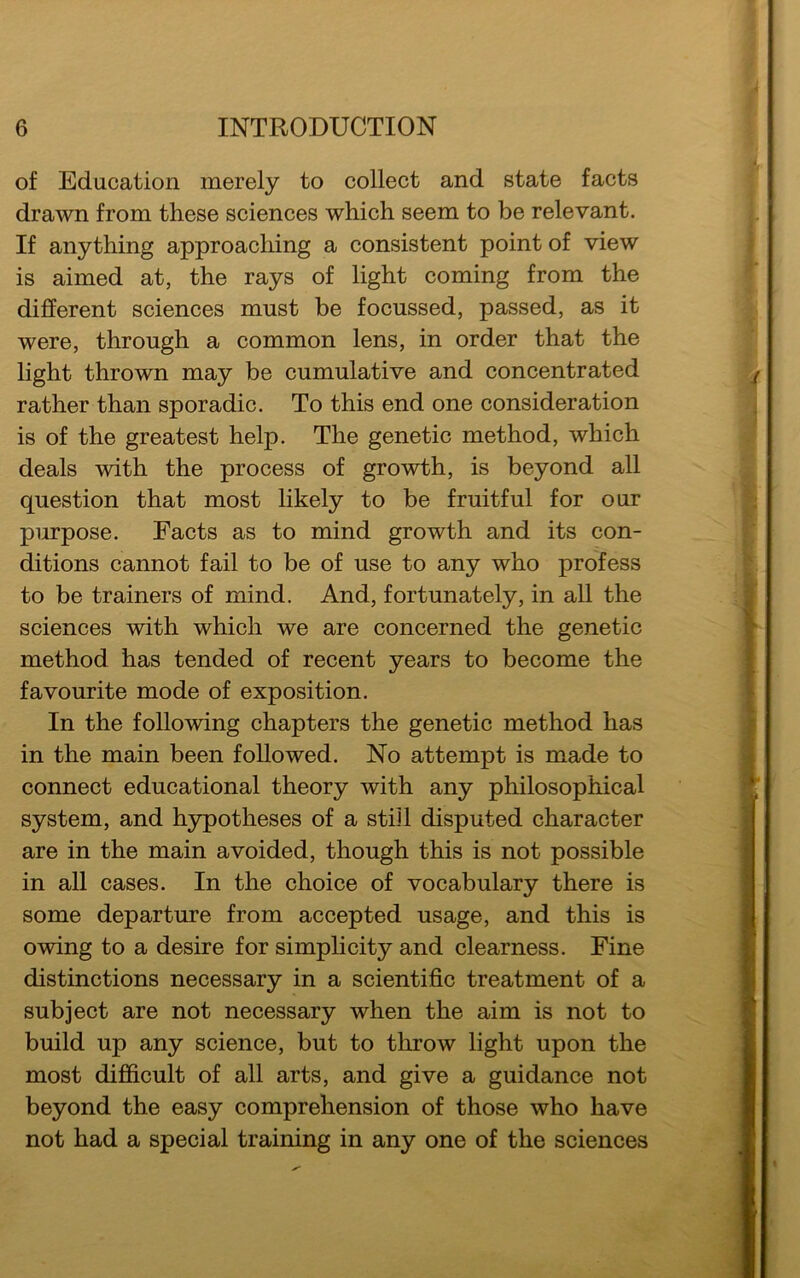 of Education merely to collect and state facts drawn from these sciences which seem to be relevant. If anything approaching a consistent point of view is aimed at, the rays of light coming from the different sciences must be focussed, passed, as it were, through a common lens, in order that the light thrown may be cumulative and concentrated rather than sporadic. To this end one consideration is of the greatest help. The genetic method, which deals with the process of growth, is beyond all question that most likely to be fruitful for our purpose. Facts as to mind growth and its con- ditions cannot fail to be of use to any who profess to be trainers of mind. And, fortunately, in all the sciences with which we are concerned the genetic method has tended of recent years to become the favourite mode of exposition. In the following chapters the genetic method has in the main been followed. No attempt is made to connect educational theory with any philosophical system, and hypotheses of a still disputed character are in the main avoided, though this is not possible in all cases. In the choice of vocabulary there is some departure from accepted usage, and this is owing to a desire for simplicity and clearness. Fine distinctions necessary in a scientific treatment of a subject are not necessary when the aim is not to build up any science, but to throw light upon the most difficult of all arts, and give a guidance not beyond the easy comprehension of those who have not had a special training in any one of the sciences