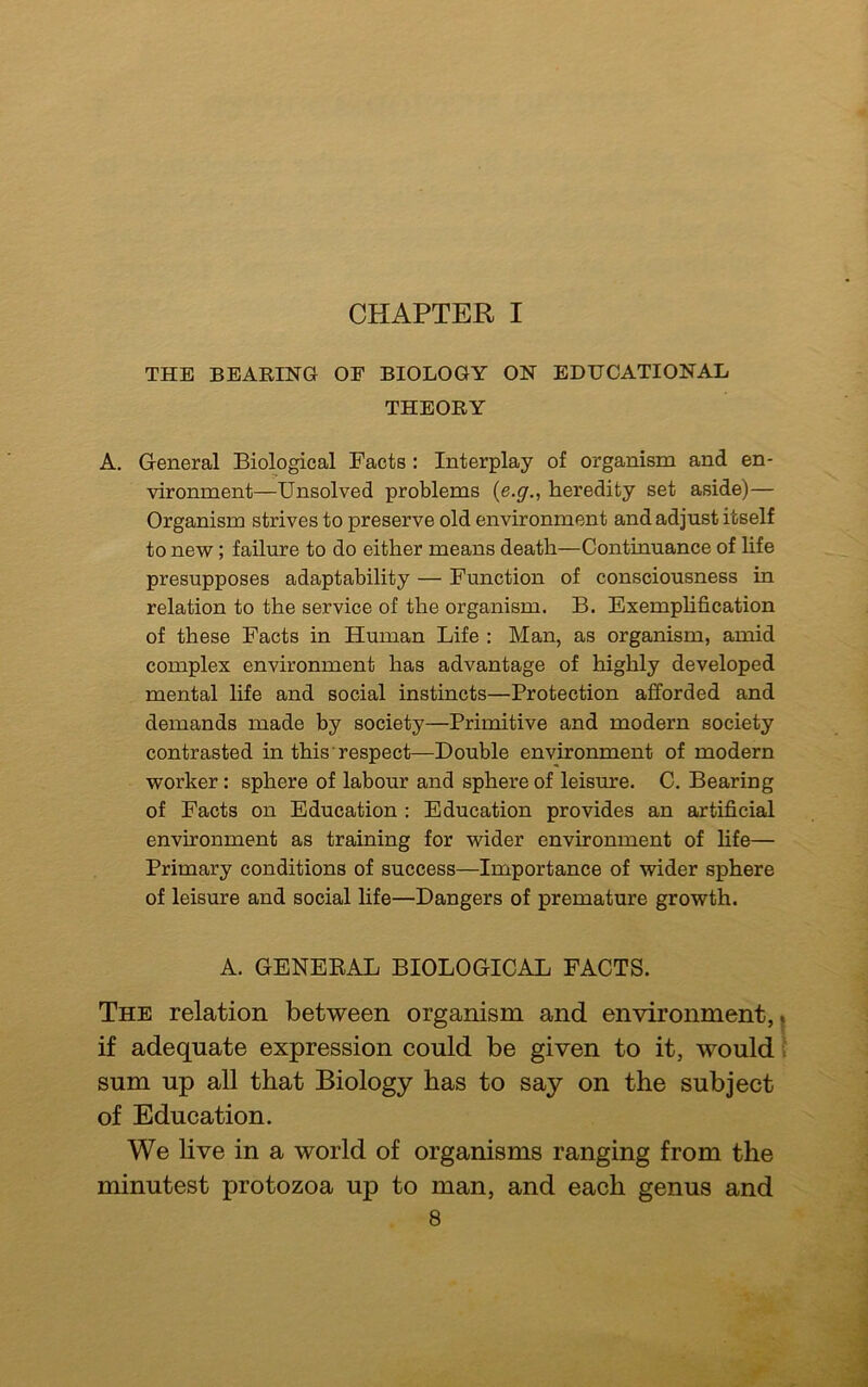 CHAPTER I THE BEARING OF BIOLOGY ON EDUCATIONAL THEORY A. General Biological Facts : Interplay of organism and en- vironment—Unsolved problems (e.gheredity set aside)— Organism strives to preserve old environment and adjust itself to new; failure to do either means death—Continuance of life presupposes adaptability — Function of consciousness in relation to the service of the organism. B. Exemplification of these Facts in Human Life : Man, as organism, amid complex environment has advantage of highly developed mental life and social instincts—Protection afforded and demands made by society—Primitive and modern society contrasted in this respect—Double environment of modern worker : sphere of labour and sphere of leisure. C. Bearing of Facts on Education : Education provides an artificial environment as training for wider environment of life— Primary conditions of success—Importance of wider sphere of leisure and social life—Dangers of premature growth. A. GENERAL BIOLOGICAL FACTS. The relation between organism and environment, if adequate expression could be given to it, would sum up all that Biology has to say on the subject of Education. We live in a world of organisms ranging from the minutest protozoa up to man, and each genus and