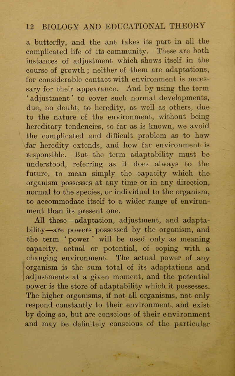 a butterfly, and the ant takes its part in all the complicated life of its community. These are both instances of adjustment which shows itself in the course of growth; neither of them are adaptations, for considerable contact with environment is neces- sary for their appearance. And by using the term ‘adjustment’ to cover such normal developments, due, no doubt, to heredity, as well as others, due to the nature of the environment, without being hereditary tendencies, so far as is known, we avoid the complicated and difficult problem as to how far heredity extends, and how far environment is responsible. But the term adaptability must be understood, referring as it does always to the future, to mean simply the capacity which the organism possesses at any time or in any direction, normal to the species, or individual to the organism, to accommodate itself to a wider range of environ- ment than its present one. All these—adaptation, adjustment, and adapta- bility—are powers possessed by the organism, and the term ‘ power ’ will be used only as meaning capacity, actual or potential, of coping with a changing environment. The actual power of any organism is the sum total of its adaptations and | adjustments at a given moment, and the potential power is the store of adaptability which it possesses. The higher organisms, if not all organisms, not only respond constantly to their environment, and exist by doing so, but are conscious of their environment and may be definitely conscious of the particular