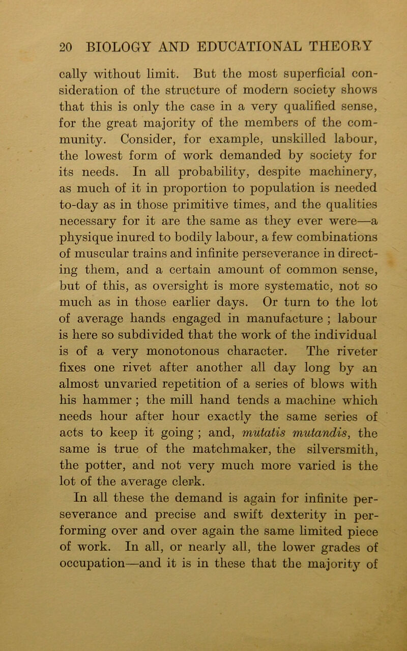 cally without limit. But the most superficial con- sideration of the structure of modern society shows that this is only the case in a very qualified sense, for the great majority of the members of the com- munity. Consider, for example, unskilled labour, the lowest form of work demanded by society for its needs. In all probability, despite machinery, as much of it in proportion to population is needed to-day as in those primitive times, and the qualities necessary for it are the same as they ever were—a physique inured to bodily labour, a few combinations of muscular trains and infinite perseverance in direct- ing them, and a certain amount of common sense, but of this, as oversight is more systematic, not so much as in those earlier days. Or turn to the lot of average hands engaged in manufacture ; labour is here so subdivided that the work of the individual is of a very monotonous character. The riveter fixes one rivet after another all day long by an almost unvaried repetition of a series of blows with his hammer ; the mill hand tends a machine which needs hour after hour exactly the same series of acts to keep it going ; and, mutatis mutandis, the same is true of the matchmaker, the silversmith, the potter, and not very much more varied is the lot of the average clerk. In all these the demand is again for infinite per- severance and precise and swift dexterity in per- forming over and over again the same limited piece of work. In all, or nearly all, the lower grades of occupation—and it is in these that the majority of