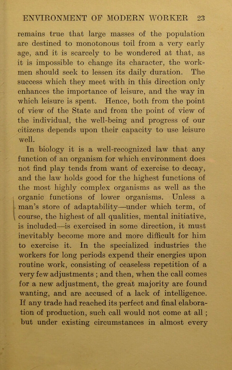 remains true that large masses of the population are destined to monotonous toil from a very early age, and it is scarcely to be wondered at that, as it is impossible to change its character, the work- men should seek to lessen its daily duration. The success which they meet with in this direction only enhances the importance of leisure, and the way in which leisure is spent. Hence, both from the point of view of the State and from the point of view of the individual, the well-being and progress of our citizens depends upon their capacity to use leisure well. In biology it is a well-recognized law that any function of an organism for which environment does not find play tends from want of exercise to decay, and the law holds good for the highest functions of the most highly complex organisms as well as the organic functions of lower organisms. Unless a man’s store of adaptability—under which term, of course, the highest of all qualities, mental initiative, is included—is exercised in some direction, it must inevitably become more and more difficult for him to exercise it. In the specialized industries the workers for long periods expend their energies upon routine work, consisting of ceaseless repetition of a very few adjustments ; and then, when the call comes for a new adjustment, the great majority are found wanting, and are accused of a lack of intelligence. If any trade had reached its perfect and final elabora- tion of production, such call would not come at all ; but under existing circumstances in almost every