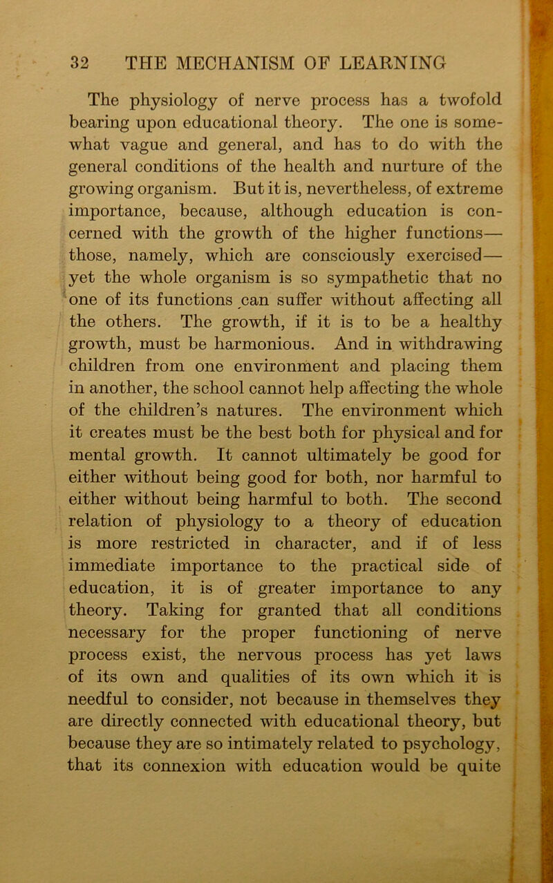 The physiology of nerve process has a twofold bearing upon educational theory. The one is some- what vague and general, and has to do with the general conditions of the health and nurture of the growing organism. But it is, nevertheless, of extreme importance, because, although education is con- cerned with the growth of the higher functions— those, namely, which are consciously exercised— yet the whole organism is so sympathetic that no one of its functions pan suffer without affecting all the others. The growth, if it is to be a healthy growth, must be harmonious. And in withdrawing children from one environment and placing them in another, the school cannot help affecting the whole of the children’s natures. The environment which it creates must be the best both for physical and for mental growth. It cannot ultimately be good for either without being good for both, nor harmful to either without being harmful to both. The second relation of physiology to a theory of education is more restricted in character, and if of less immediate importance to the practical side of education, it is of greater importance to any theory. Taking for granted that all conditions necessary for the proper functioning of nerve process exist, the nervous process has yet laws of its own and qualities of its own which it is needful to consider, not because in themselves they are directly connected with educational theory, but because they are so intimately related to psychology, that its connexion with education would be quite