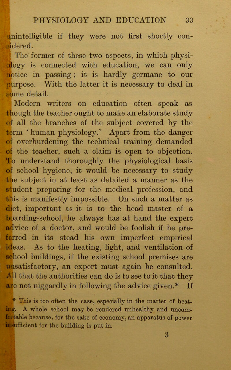 fnintelligible if they were not first shortly con- dered. The former of these two aspects, in which physi- i dlogy is connected with education, we can only notice in passing ; it is hardly germane to our Murpose. With the latter it is necessary to deal in some detail. Modern writers on education often speak as t bough the teacher ought to make an elaborate study of all the branches of the subject covered by the term ‘ human physiology.’ Apart from the danger of overburdening the technical training demanded of the teacher, such a claim is open to objection. To understand thoroughly the physiological basis of school hygiene, it would be necessary to study tile subject in at least as detailed a manner as the student preparing for the medical profession, and this is manifestly impossible. On such a matter as diet, important as it is to the head master of a boarding-school, he always has at hand the expert advice of a doctor, and would be foolish if he pre- ferred in its stead his own imperfect empirical ideas. As to the heating, light, and ventilation of school buildings, if the existing school premises are unsatisfactory, an expert must again be consulted. All that the authorities can do is to see to it that they ale not niggardly in following the advice given.* If . This is too often the case, especially in the matter of heat- ing. A whole school may be rendered unhealthy and uncom- fortable because, for the sake of economy, an apparatus of power inAifficient for the building is put in. 3