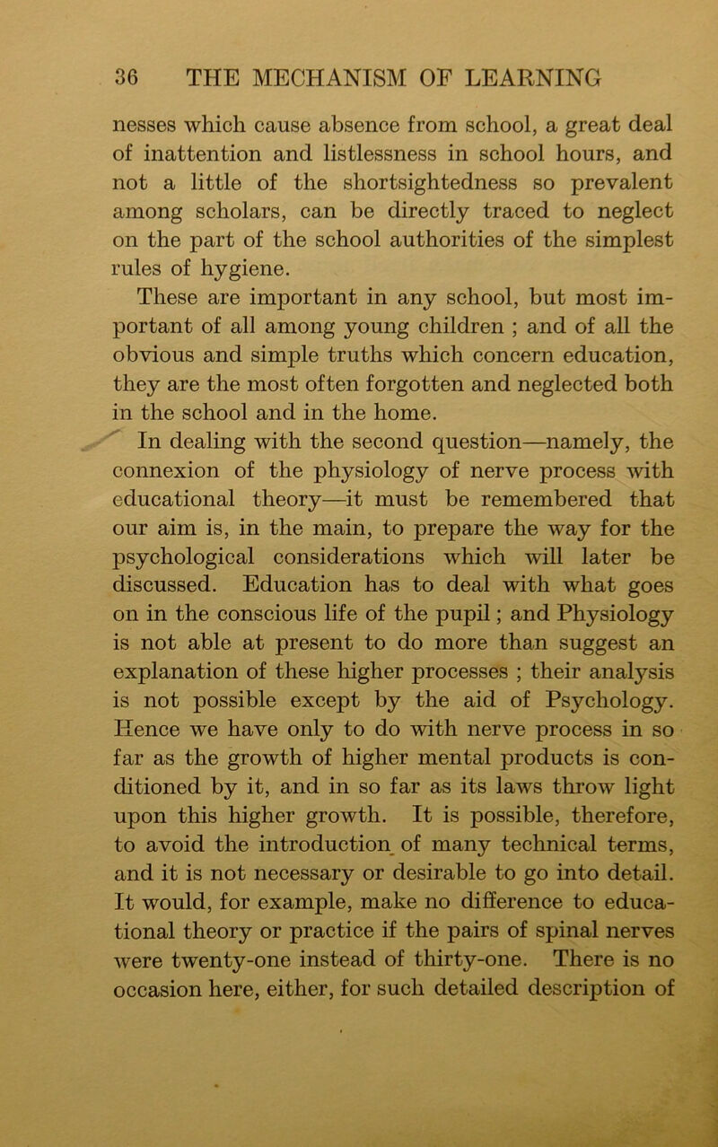 nesses which cause absence from school, a great deal of inattention and listlessness in school hours, and not a little of the shortsightedness so prevalent among scholars, can be directly traced to neglect on the part of the school authorities of the simplest rules of hygiene. These are important in any school, but most im- portant of all among young children ; and of all the obvious and simple truths which concern education, they are the most often forgotten and neglected both in the school and in the home. In dealing with the second question—namely, the connexion of the physiology of nerve process with educational theory—it must be remembered that our aim is, in the main, to prepare the way for the psychological considerations which will later be discussed. Education has to deal with what goes on in the conscious life of the pupil; and Physiology is not able at present to do more than suggest an explanation of these higher processes ; their analysis is not possible except by the aid of Psychology. Hence we have only to do with nerve process in so far as the growth of higher mental products is con- ditioned by it, and in so far as its laws throw light upon this higher growth. It is possible, therefore, to avoid the introduction of many technical terms, and it is not necessary or desirable to go into detail. It would, for example, make no difference to educa- tional theory or practice if the pairs of spinal nerves were twenty-one instead of thirty-one. There is no occasion here, either, for such detailed description of