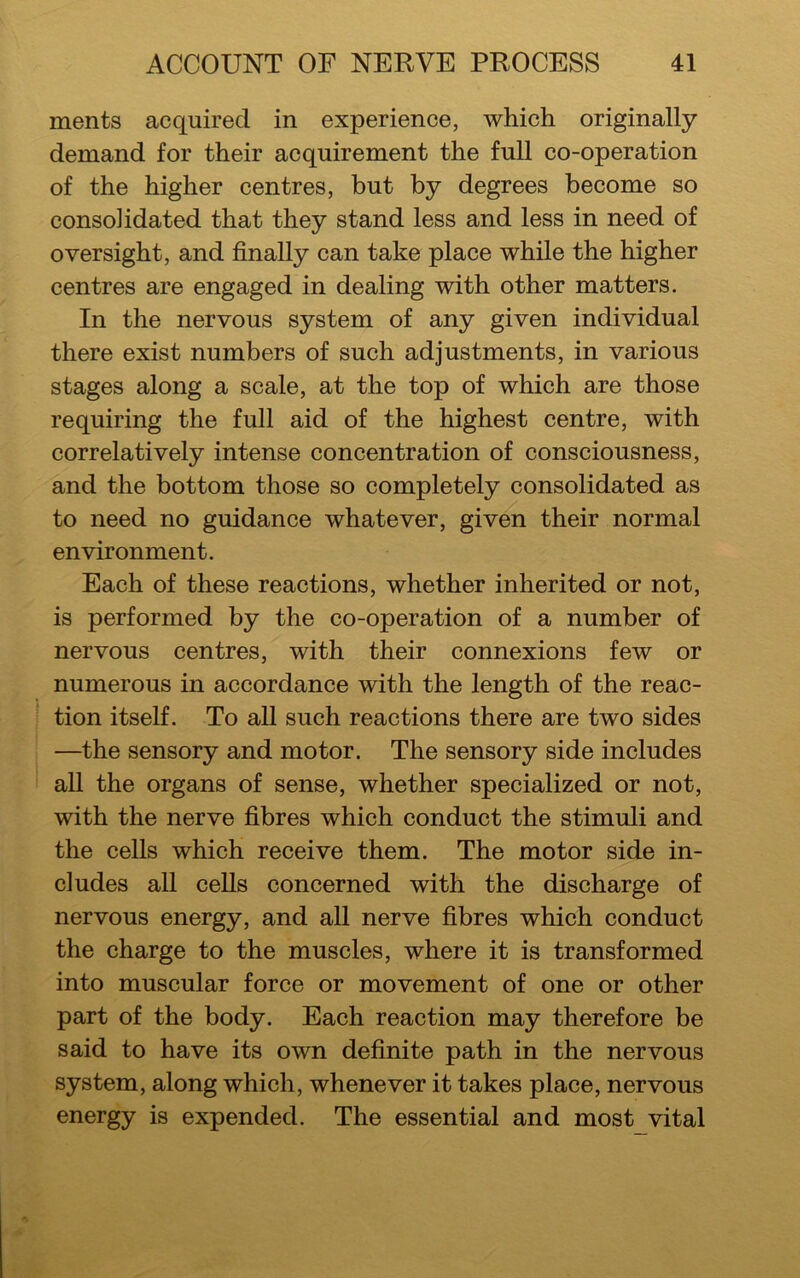 ments acquired in experience, which originally demand for their acquirement the full co-operation of the higher centres, but by degrees become so consolidated that they stand less and less in need of oversight, and finally can take place while the higher centres are engaged in dealing with other matters. In the nervous system of any given individual there exist numbers of such adjustments, in various stages along a scale, at the top of which are those requiring the full aid of the highest centre, with correlatively intense concentration of consciousness, and the bottom those so completely consolidated as to need no guidance whatever, given their normal environment. Each of these reactions, whether inherited or not, is performed by the co-operation of a number of nervous centres, with their connexions few or numerous in accordance with the length of the reac- tion itself. To all such reactions there are two sides —the sensory and motor. The sensory side includes all the organs of sense, whether specialized or not, with the nerve fibres which conduct the stimuli and the cells which receive them. The motor side in- cludes all cells concerned with the discharge of nervous energy, and all nerve fibres which conduct the charge to the muscles, where it is transformed into muscular force or movement of one or other part of the body. Each reaction may therefore be said to have its own definite path in the nervous system, along which, whenever it takes place, nervous energy is expended. The essential and most vital