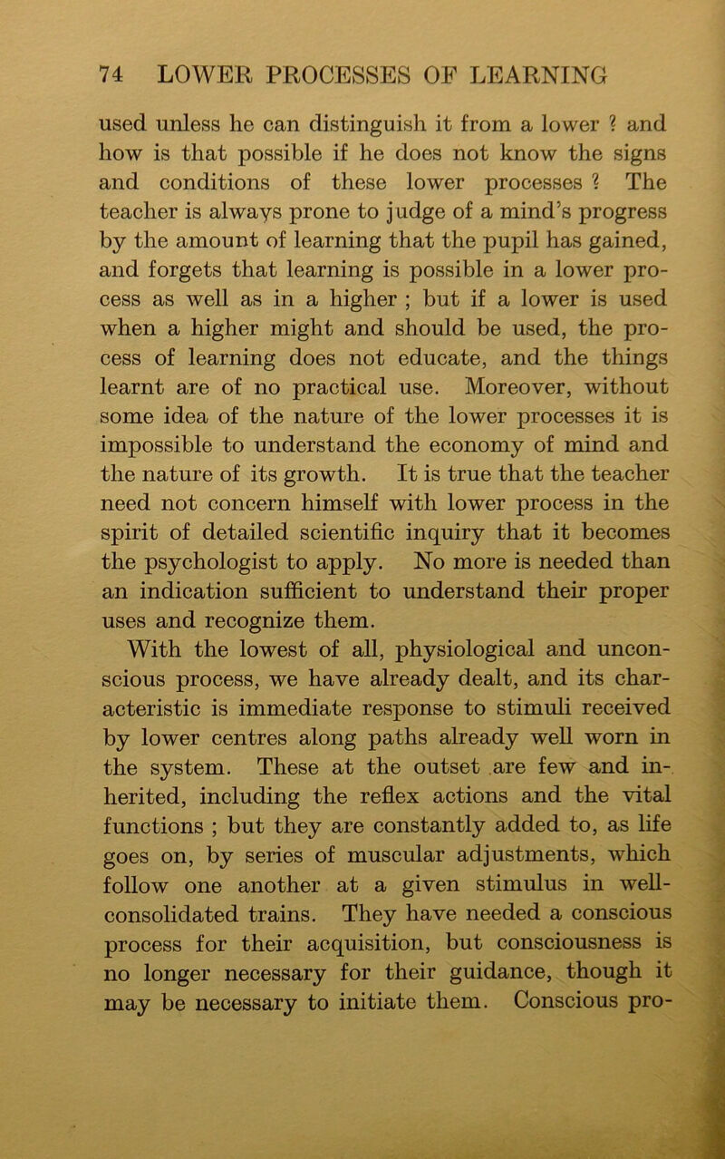 used unless he can distinguish it from a lower ? and how is that possible if he does not know the signs and conditions of these lower processes \ The teacher is always prone to j udge of a mind’s progress by the amount of learning that the pupil has gained, and forgets that learning is possible in a lower pro- cess as well as in a higher ; but if a lower is used when a higher might and should be used, the pro- cess of learning does not educate, and the things learnt are of no practical use. Moreover, without some idea of the nature of the lower processes it is impossible to understand the economy of mind and the nature of its growth. It is true that the teacher need not concern himself with lower process in the spirit of detailed scientific inquiry that it becomes the psychologist to apply. No more is needed than an indication sufficient to understand their proper uses and recognize them. With the lowest of all, physiological and uncon- scious process, we have already dealt, and its char- acteristic is immediate response to stimuli received by lower centres along paths already well worn in the system. These at the outset are few and in- herited, including the reflex actions and the vital functions ; but they are constantly added to, as life goes on, by series of muscular adjustments, which follow one another at a given stimulus in well- consolidated trains. They have needed a conscious process for their acquisition, but consciousness is no longer necessary for their guidance, though it may be necessary to initiate them. Conscious pro-