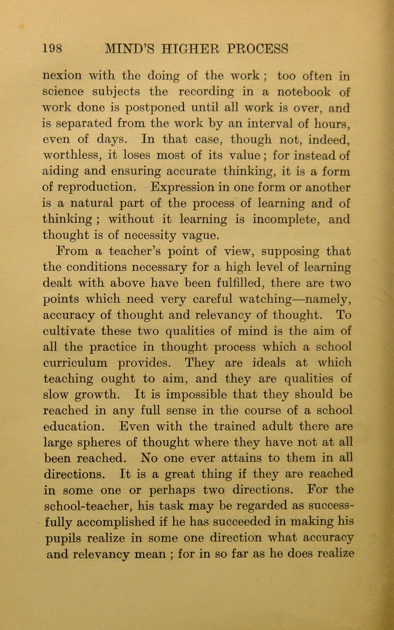 nexion with the doing of the work ; too often in science subjects the recording in a notebook of work done is postponed until all work is over, and is separated from the work by an interval of hours, even of days. In that case, though not, indeed, worthless, it loses most of its value; for instead of aiding and ensuring accurate thinking, it is a form of reproduction. Expression in one form or another is a natural part of the process of learning and of thinking ; without it learning is incomplete, and thought is of necessity vague. From a teacher’s point of view, supposing that the conditions necessary for a high level of learning dealt with above have been fulfilled, there are two points which need very careful watching—namely, accuracy of thought and relevancy of thought. To cultivate these two qualities of mind is the aim of all the practice in thought process which a school curriculum provides. They are ideals at which teaching ought to aim, and they are qualities of slow growth. It is impossible that they should be reached in any full sense in the course of a school education. Even with the trained adult there are large spheres of thought where they have not at all been reached. No one ever attains to them in all directions. It is a great thing if they are reached in some one or perhaps two directions. For the school-teacher, his task may be regarded as success- fully accomplished if he has succeeded in making his pupils realize in some one direction what accuracy and relevancy mean ; for in so far as he does realize