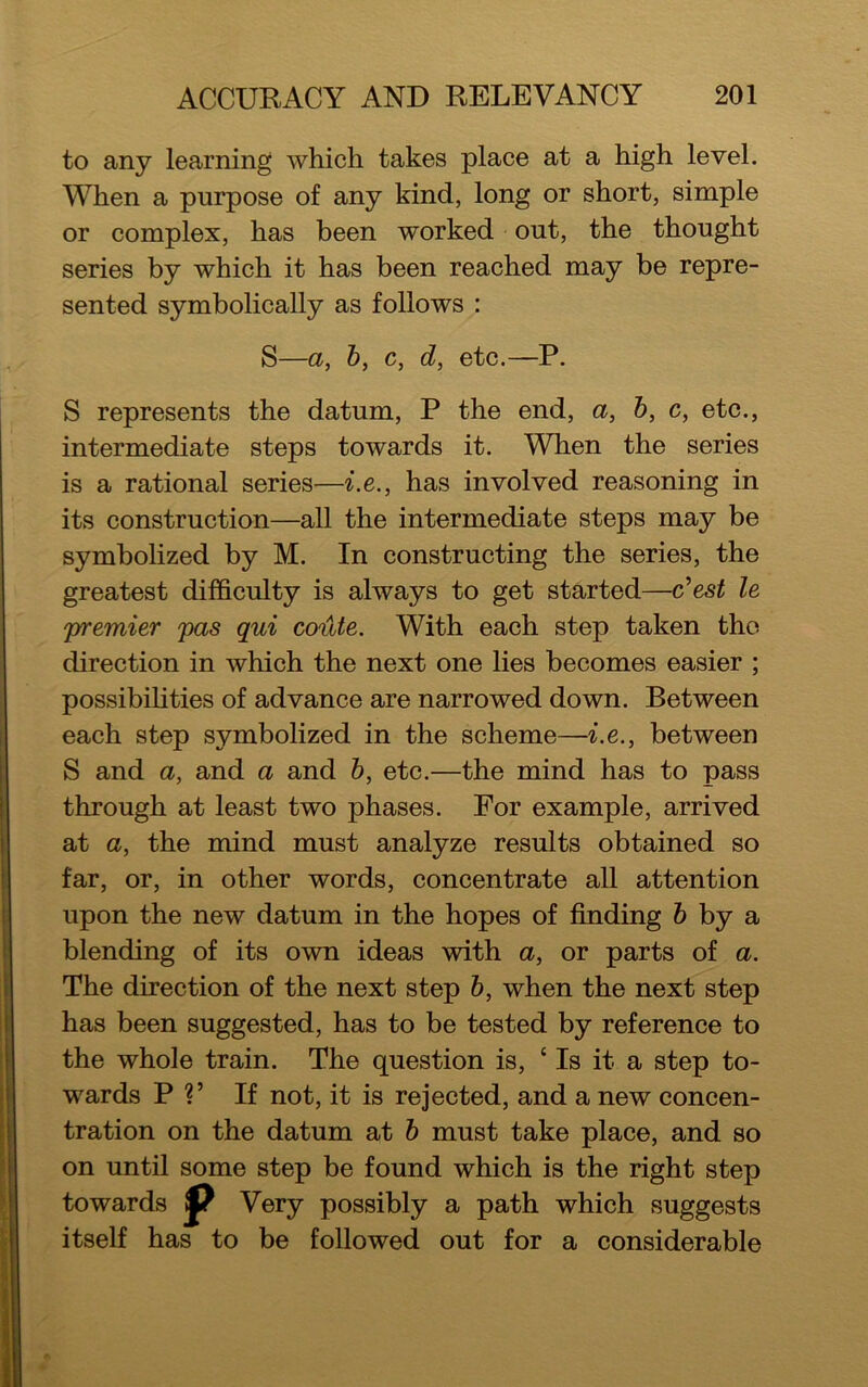 to any learning which takes place at a high level. When a purpose of any kind, long or short, simple or complex, has been worked out, the thought series by which it has been reached may be repre- sented symbolically as follows : S—a, b, c, d, etc.—P. S represents the datum, P the end, a, b, c, etc., intermediate steps towards it. When the series is a rational series—i.e., has involved reasoning in its construction—all the intermediate steps may be symbolized by M. In constructing the series, the greatest difficulty is always to get started—c’est le 'premier pas qui coute. With each step taken the direction in which the next one lies becomes easier ; possibilities of advance are narrowed down. Between each step symbolized in the scheme—i.e., between S and a, and a and b, etc.—the mind has to pass through at least two phases. For example, arrived at a, the mind must analyze results obtained so far, or, in other words, concentrate all attention upon the new datum in the hopes of finding b by a blending of its own ideas with a, or parts of a. The direction of the next step b, when the next step has been suggested, has to be tested by reference to the whole train. The question is, ‘Is it a step to- wards P V If not, it is rejected, and a new concen- tration on the datum at b must take place, and so on until some step be found which is the right step towards jp Very possibly a path which suggests itself has to be followed out for a considerable