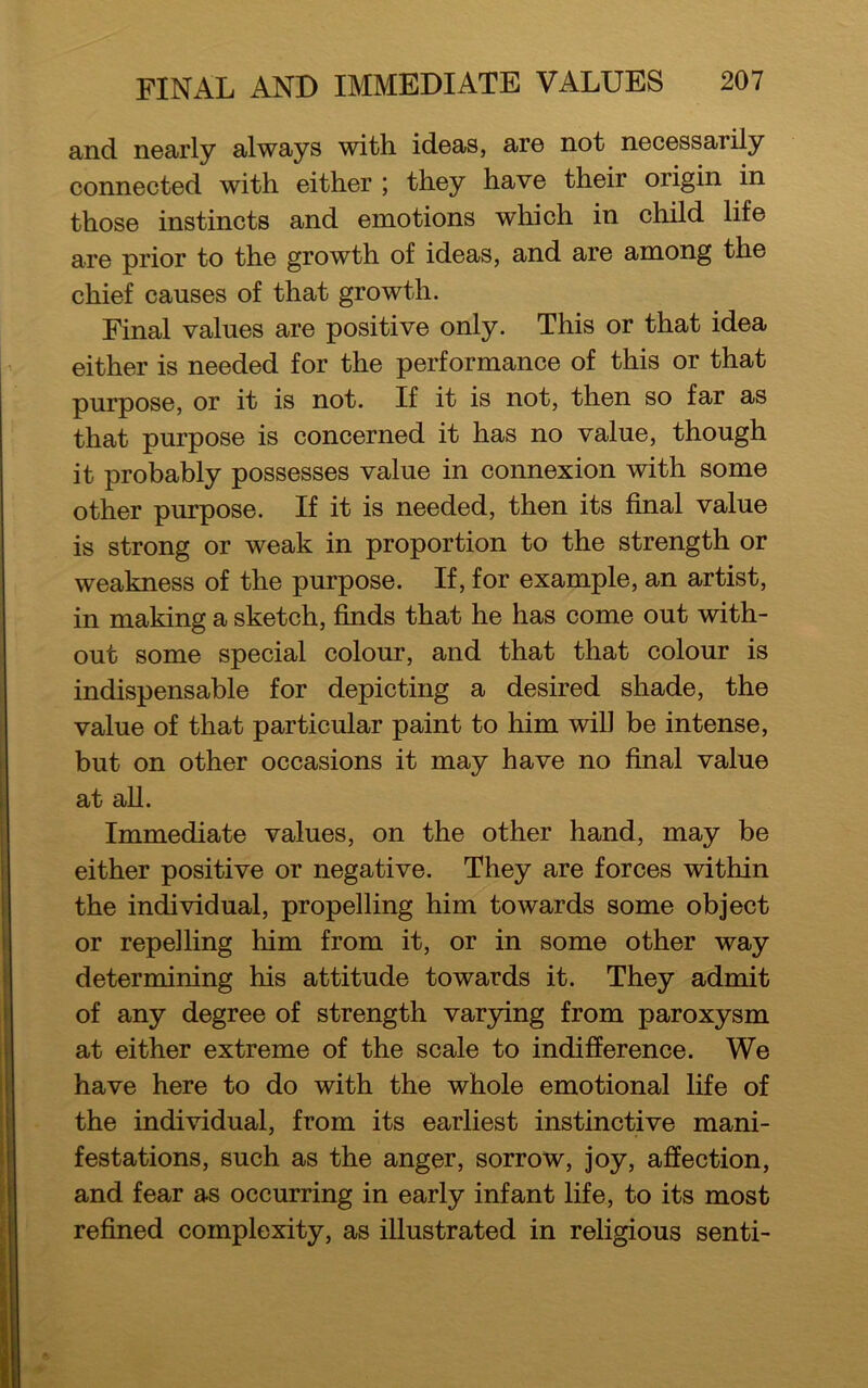 and nearly always with ideas, are not necessarily connected with either ; they have their origin in those instincts and emotions which in child life are prior to the growth of ideas, and are among the chief causes of that growth. Final values are positive only. This or that idea either is needed for the performance of this or that purpose, or it is not. If it is not, then so far as that purpose is concerned it has no value, though it probably possesses value in connexion with some other purpose. If it is needed, then its final value is strong or weak in proportion to the strength or weakness of the purpose. If, for example, an artist, in making a sketch, finds that he has come out with- out some special colour, and that that colour is indispensable for depicting a desired shade, the value of that particular paint to him will be intense, but on other occasions it may have no final value at all. Immediate values, on the other hand, may be either positive or negative. They are forces within the individual, propelling him towards some object or repelling him from it, or in some other way determining his attitude towards it. They admit of any degree of strength varying from paroxysm at either extreme of the scale to indifference. We have here to do with the whole emotional life of the individual, from its earliest instinctive mani- festations, such as the anger, sorrow, joy, affection, and fear as occurring in early infant life, to its most refined complexity, as illustrated in religious senti-