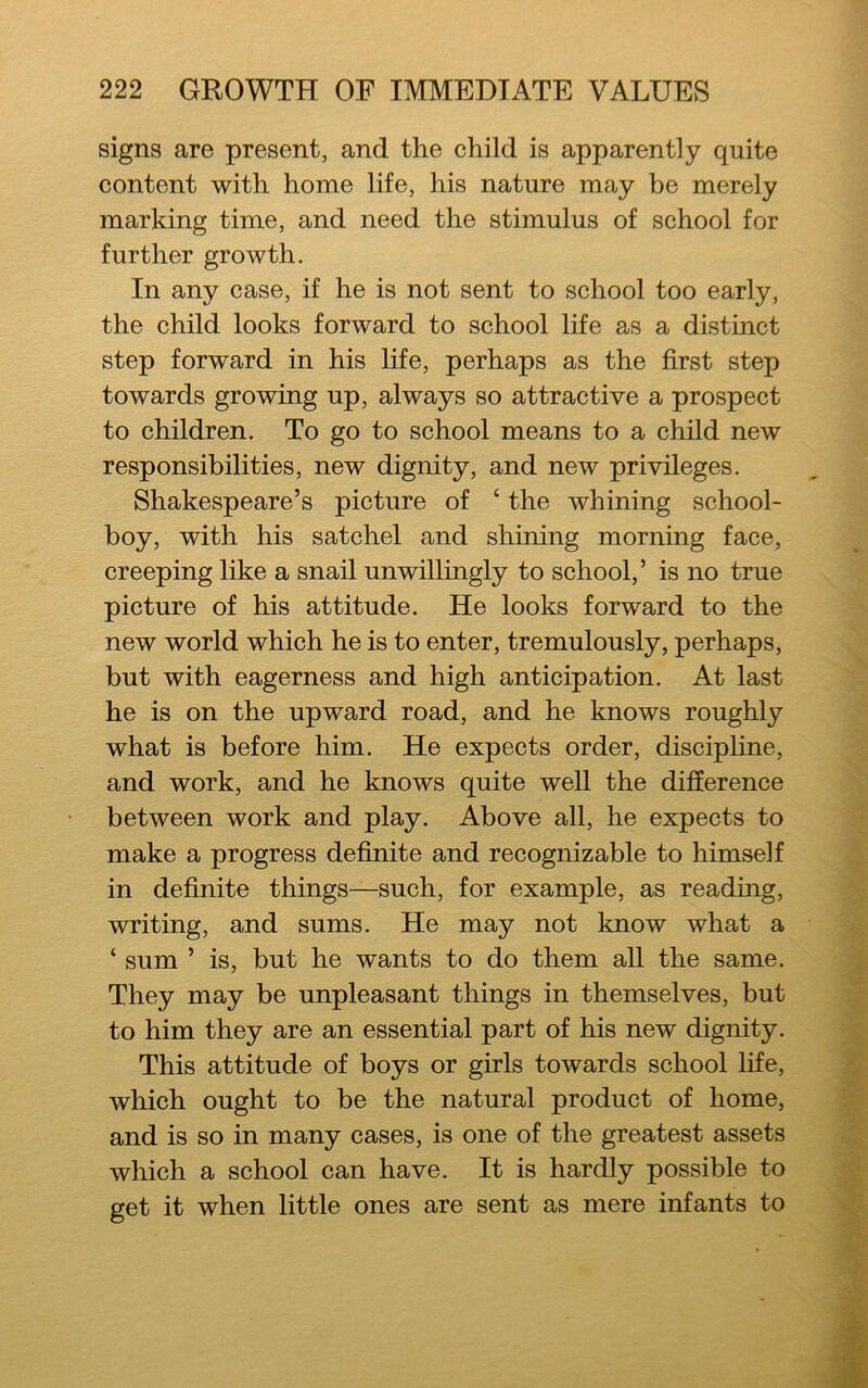 signs are present, and the child is apparently quite content with home life, his nature may be merely marking time, and need the stimulus of school for further growth. In any case, if he is not sent to school too early, the child looks forward to school life as a distinct step forward in his life, perhaps as the first step towards growing up, always so attractive a prospect to children. To go to school means to a child new responsibilities, new dignity, and new privileges. Shakespeare’s picture of ‘ the whining school- boy, with his satchel and shining morning face, creeping like a snail unwillingly to school,’ is no true picture of his attitude. He looks forward to the new world which he is to enter, tremulously, perhaps, but with eagerness and high anticipation. At last he is on the upward road, and he knows roughly what is before him. He expects order, discipline, and work, and he knows quite well the difference between work and play. Above all, he expects to make a progress definite and recognizable to himself in definite things—such, for example, as reading, writing, and sums. He may not know what a ‘ sum ’ is, but he wants to do them all the same. They may be unpleasant things in themselves, but to him they are an essential part of his new dignity. This attitude of boys or girls towards school life, which ought to be the natural product of home, and is so in many cases, is one of the greatest assets which a school can have. It is hardly possible to get it when little ones are sent as mere infants to