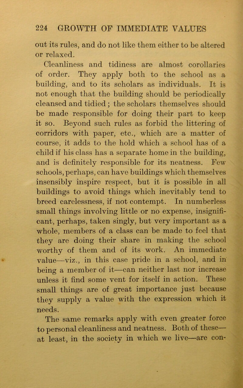 out its rules, and do not like them either to be altered or relaxed. Cleanliness and tidiness are almost corollaries of order. They apply both to the school as a building, and to its scholars as individuals. It is not enough that the building should be periodically cleansed and tidied ; the scholars themselves should be made responsible for doing their part to keep it so. Beyond such rules as forbid the littering of corridors with paper, etc., which are a matter of course, it adds to the hold which a school has of a child if his class has a separate home in the building, and is definitely responsible for its neatness. Few schools, perhaps, can have buildings which themselves insensibly inspire respect, but it is possible in all buildings to avoid things which inevitably tend to breed carelessness, if not contempt. In numberless small things involving little or no expense, insignifi- cant, perhaps, taken singly, but very important as a whole, members of a class can be made to feel that they are doing their share in making the school worthy of them and of its work. An immediate value—viz., in this case pride in a school, and in being a member of it—can neither last nor increase unless it find some vent for itself in action. These small things are of great importance just because they supply a value with the expression which it needs. The same remarks apply with even greater force to personal cleanliness and neatness. Both of these— at least, in the society in which we live—are con-