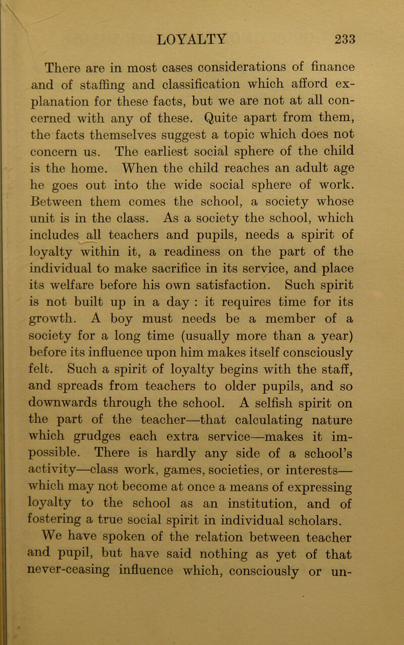 There are in most cases considerations of finance and of staffing and classification which afford ex- planation for these facts, but we are not at all con- cerned with any of these. Quite apart from them, the facts themselves suggest a topic which does not concern us. The earliest social sphere of the child is the home. When the child reaches an adult age he goes out into the wide social sphere of work. Between them comes the school, a society whose unit is in the class. As a society the school, which includes all teachers and pupils, needs a spirit of loyalty within it, a readiness on the part of the individual to make sacrifice in its service, and place its welfare before his own satisfaction. Such spirit is not built up in a day : it requires time for its growth. A boy must needs be a member of a society for a long time (usually more than a year) before its influence upon him makes itself consciously felt. Such a spirit of loyalty begins with the staff, and spreads from teachers to older pupils, and so downwards through the school. A selfish spirit on the part of the teacher—that calculating nature which grudges each extra service—makes it im- possible. There is hardly any side of a school’s activity—class work, games, societies, or interests— which may not become at once a means of expressing loyalty to the school as an institution, and of fostering a true social spirit in individual scholars. We have spoken of the relation between teacher and pupil, but have said nothing as yet of that never-ceasing influence which, consciously or un-