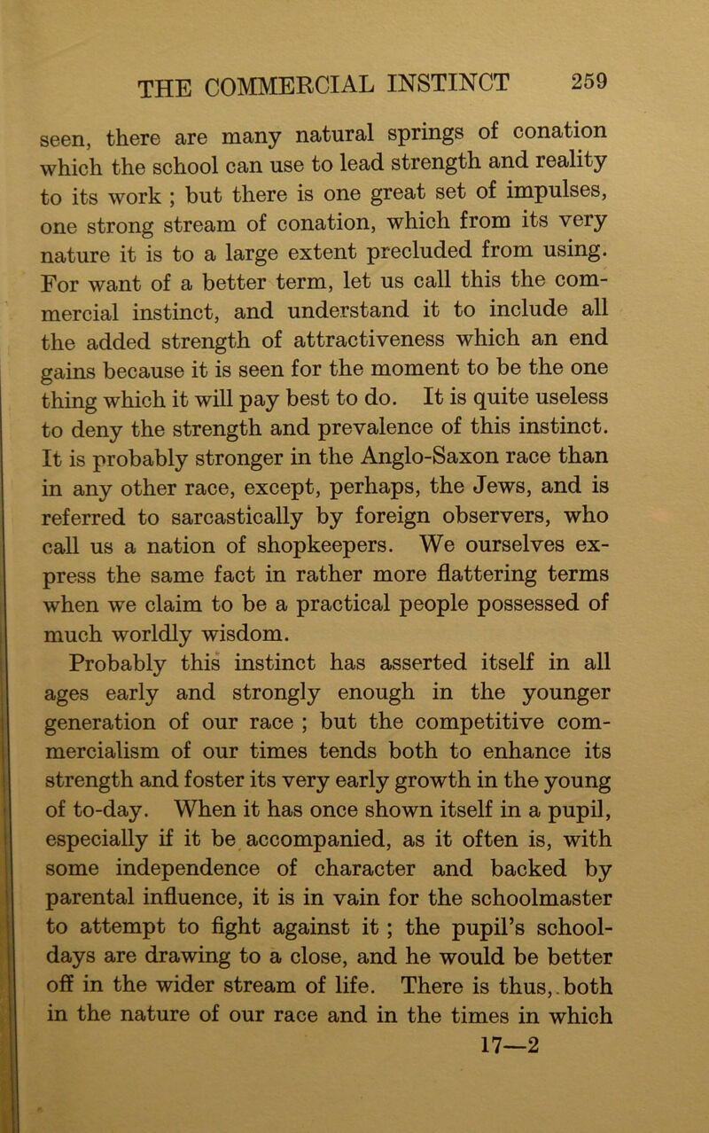 THE COMMERCIAL INSTINCT seen, there are many natural springs of conation which the school can use to lead strength and reality to its work ; but there is one great set of impulses, one strong stream of conation, which from its very nature it is to a large extent precluded from using. For want of a better term, let us call this the com- mercial instinct, and understand it to include all the added strength of attractiveness which an end gains because it is seen for the moment to be the one thing which it will pay best to do. It is quite useless to deny the strength and prevalence of this instinct. It is probably stronger in the Anglo-Saxon race than in any other race, except, perhaps, the Jews, and is referred to sarcastically by foreign observers, who call us a nation of shopkeepers. We ourselves ex- press the same fact in rather more flattering terms when we claim to be a practical people possessed of much worldly wisdom. Probably this instinct has asserted itself in all ages early and strongly enough in the younger generation of our race ; but the competitive com- mercialism of our times tends both to enhance its strength and foster its very early growth in the young of to-day. When it has once shown itself in a pupil, especially if it be accompanied, as it often is, with some independence of character and backed by parental influence, it is in vain for the schoolmaster to attempt to fight against it ; the pupil’s school- days are drawing to a close, and he would be better off in the wider stream of life. There is thus,, both in the nature of our race and in the times in which 17—2