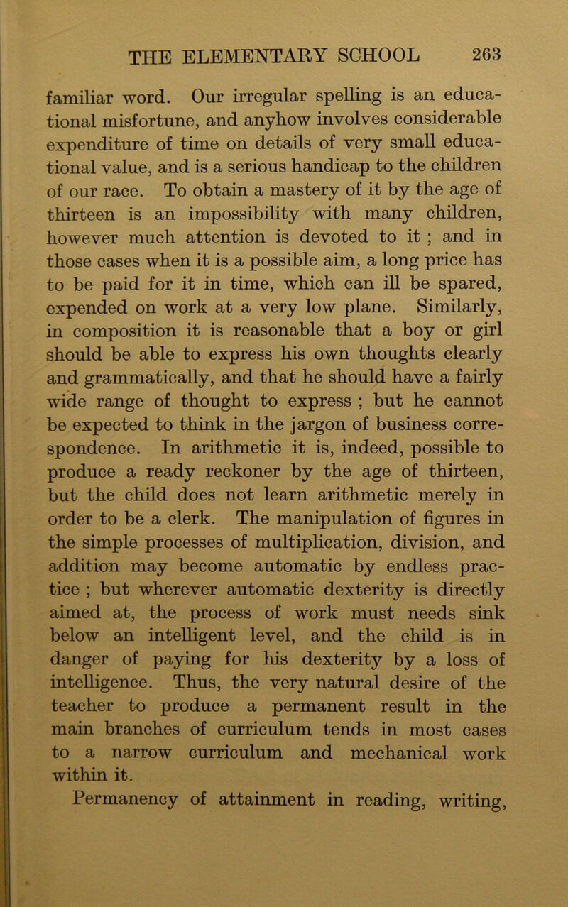 familiar word. Our irregular spelling is an educa- tional misfortune, and anyhow involves considerable expenditure of time on details of very small educa- tional value, and is a serious handicap to the children of our race. To obtain a mastery of it by the age of thirteen is an impossibility with many children, however much attention is devoted to it ; and in those cases when it is a possible aim, a long price has to be paid for it in time, which can ill be spared, expended on work at a very low plane. Similarly, in composition it is reasonable that a boy or girl should be able to express his own thoughts clearly and grammatically, and that he should have a fairly wide range of thought to express ; but he cannot be expected to think in the jargon of business corre- spondence. In arithmetic it is, indeed, possible to produce a ready reckoner by the age of thirteen, but the child does not learn arithmetic merely in order to be a clerk. The manipulation of figures in the simple processes of multiplication, division, and addition may become automatic by endless prac- tice ; but wherever automatic dexterity is directly aimed at, the process of work must needs sink below an intelligent level, and the child is in danger of paying for his dexterity by a loss of intelligence. Thus, the very natural desire of the teacher to produce a permanent result in the main branches of curriculum tends in most cases to a narrow curriculum and mechanical work within it. Permanency of attainment in reading, writing,