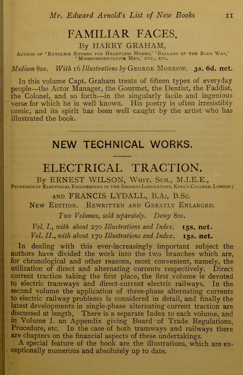 FAMILIAR FACES. By HARRY GRAHAM, Author of * Ruthless Rhymes for Heartless Homes,’ 1 Ballads of the Boer War,’ ‘ Misrepresentativk Men,’ etc., etc. Medium 8vo. With 16 Illustrations by George Morrow. 3s. 6d. net. In this volume Capt. Graham treats of fifteen types of everyday people—the Actor Manager, the Gourmet, the Dentist, the Faddist, the Colonel, and so forth—in the singularly facile and ingenious verse for which he is well known. His poetry is often irresistibly comic, and its spirit has been well caught by the artist who has illustrated the book. NEW TECHNICAL WORKS. ELECTRICAL TRACTION. By ERNEST WILSON, Whit. Sch., M.I.E.E., Professorof Electrical Engineering in the Siemens Laboratory, King’s College, London ; and FRANCIS LYDALL, B.A:, B.Sc. New Edition. Rewritten and Greatly Enlarged. Two Volumes, sold separately. Demy 8vo. Vol. /., with about 270 Illustrations and Index. 15s. net. Vol. II., with about 170 Illustrations and Index. 15s. net. In dealing with this ever-increasingly important subject the authors have divided the work into the two branches which are, for chronological and other reasons, most convenient, namely, the utilization of direct and alternating currents respectively. Direct current traction taking the first place, the first volume is devoted to electric tramways and direct-current electric railways. In the second volume the application of three-phase alternating currents to electric railway problems is considered in detail, and finally the latest developments in single-phase alternating current traction are discussed at length. There is a separate Index to each volume, and in Volume I. an Appendix giving Board of Trade Regulations, Procedure, etc. In the case of both tramways and railways there are chapters on the financial aspects of these undertakings. A special feature of the book are the illustrations, which are ex- ceptionally numerous and absolutely up to date.