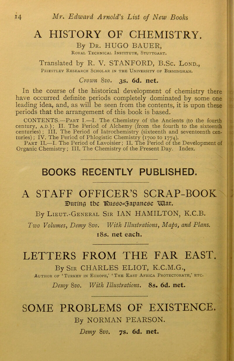 A HISTORY OF CHEMISTRY. By Dr. HUGO BAUER, Royal Technical Institute, Stuttgart. Translated by R. V. STANFORD, B.Sc. Lond., Priestley Research Scholar in the University of Birmingham. Crown 8vo. 3s. 6d. net. In the course of the historical development of chemistry there have occurred definite periods completely dominated by some one leading idea, and, as will be seen from the contents, it is upon these periods that the arrangement of this book is based. CONTENTS.—Part I.—I. The Chemistry of the Ancients (to the fourth century, a.d.) ; II. The Period of Alchemy (from the fourth to the sixteenth centuries) ; III. The Period of Iatrochemistry (sixteenth and seventeenth cen- turies) ; IV. The Period of Phlogistic Chemistry (1700 to 1774). Part II.—I. The Period of Lavoisier; II. The Period of the Development of Organic Chemistry ; III. The Chemistry of the Present Day. Index. BOOKS RECENTLY PUBLISHED. A STAFF OFFICER’S SCRAP-BOOK During tbe 1Russo=3-apanese Mar. By Lieut.-General Sir IAN HAMILTON, K.C.B. Two Volumes, Demy 8vo. With Illustrations, Maps, and Plans, 18s. net each. LETTERS FROM THE FAR EAST. By Sir CHARLES ELIOT, K.C.M.G., Author of ‘Turkey in Europe,’ ‘The East Africa Protectorate,’ etc. Demy 8vo. With Illustrations. 8s. 6d. net. SOME PROBLEMS OF EXISTENCE. By NORMAN PEARSON.