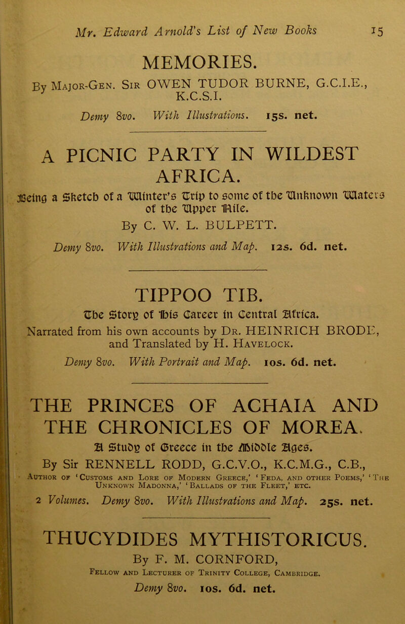 MEMORIES. Bv Major-Gen. Sir OWEN TUDOR BURNE, G.C.I.E., 1 K.C.S.I. Demy 8vo. With Illustrations. 15s. net. A PICNIC PARTY IN WILDEST AFRICA. jSelng a Sketch of a Winter's flrlp to some of tbe IUnknown Waters of tbe Ulpper IRlle. By C. W. L. BULPETT. Demy 8vo. With Illustrations and Map. 12s. 6d. net. TIPPOO TIB. £be Ston? of Ibis Career In Central Africa. Narrated from his own accounts by Dr. HEINRICH BRODE, and Translated by H. Havelock. Demy 8vo. With Portrait and Map. 10s. 6d. net. THE PRINCES OF ACHAIA AND THE CHRONICLES OF MOREA. E Stubp of ©reece in tbe /IlMbDle Ecjes. By Sir RENNELL RODD, G.C.V.O., K.C.M.G., C.B., Author of ‘Customs and Lore of Modern Greece,’ ‘ Feda, and other Poems,’ ‘The Unknown Madonna,’ ‘ Ballads of the Fleet,’ etc. 2 Volumes. Demy 8vo. With Illustrations and Map. 25s. net. THUCYDIDES MYTHISTORICUS. By F. M. CORNFORD, Fellow and Lecturer of Trinity College, Cambridge. Demy 8vo. 10s. 6d. net.