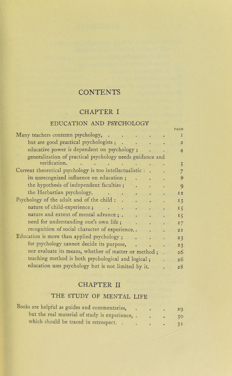 CHAPTER I EDUCATION AND PSYCHOLOGY PAGE Many teachers contemn psychology, ..... i but are good practical psychologists ; . . . . 2 educative power is dependent on psychology ; . . 4 generalization of practical psychology needs guidance and verification. ....... 5 Current theoretical psychology is too intellectualistic : . . 7 its unrecognized influence on education ; . . . 8 the hypothesis of independent faculties ; 9 the Herbartian psychology. . . . . . 12 Psychology of the adult and of the child : . . . . 13 nature of child-experience; . . . . . 15 nature and extent of mental advance ; . . . . 15 need for understanding one’s own life ; . . . 17 recognition of social character of experience.. . . 21 Education is more than applied psychology ; . . . 23 for psychology cannot decide its purpose, . . . 23 nor evaluate its means, whether of matter or method ; . 26 teaching method is both psychological and logical ; . 26 education uses psychology but is not limited by it. . 28 CHAPTER II THE STUDY OF MENTAL LIFE Books are helpful as guides and commentaries, ... 29 but the real material of study is experience, ... 30 which should be traced in retrospect. . . . . ? x