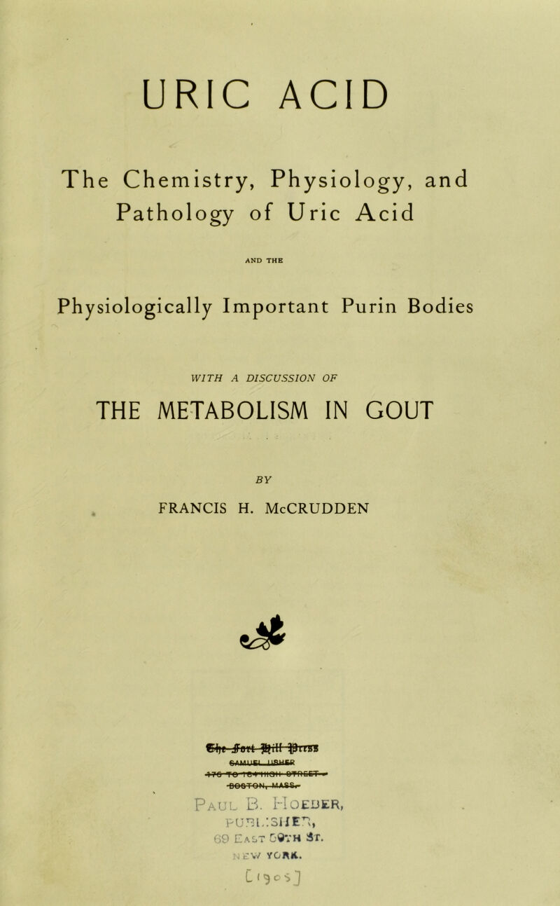 URIC ACID The Chemistry, Physiology, Pathology of Uric Acid AND THE Ph ysiologically Important Purin Bodies WITH A DISCUSSION OF THE METABOLISM IN GOUT BY FRANCIS H. McCRUDDEN C<ye jFfltt %ill l^irCT ^■?0 TO 1<tIIIOII' I>»f>QET-»» ■eoe-T-OM, MA.SS.- Paul B. Hoeder, puRiLsntn, 69 East 5©VH 3t. N£W yonK..
