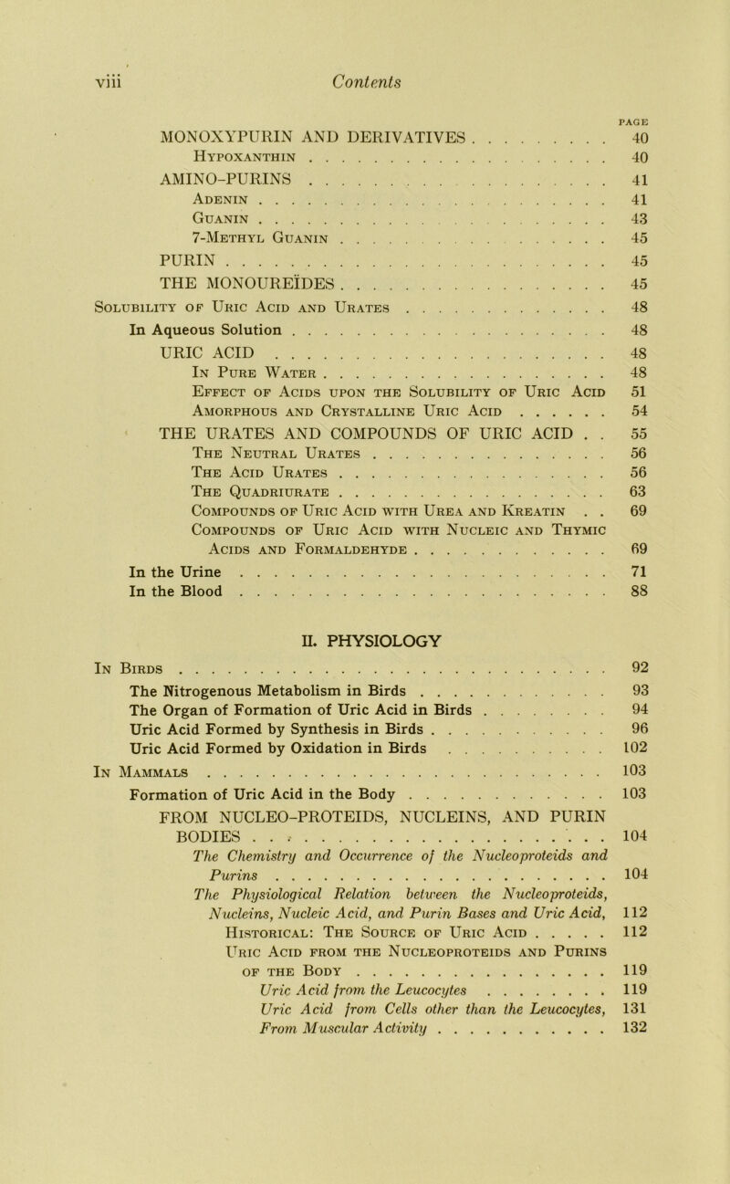 PAGE MONOXYPURIN AND DERIVATIVES 40 Hypoxanthin 40 AMINO-PURINS 41 Adenin 41 Guanin 43 7-Methyl Guanin 45 PURIN 45 THE MONOUREIDES 45 Solubility of Uric Acid and Urates 48 In Aqueous Solution 48 URIC ACID 48 In Pure Water 48 Effect of Acids upon the Solubility of Uric Acid 51 Amorphous and Crystalline Uric Acid 54 THE URATES AND COMPOUNDS OF URIC ACID . . 55 The Neutral Urates 56 The Acid Urates 56 The Quadriurate 63 Compounds of Uric Acid with Urea and Kreatin . . 69 Compounds of Uric Acid with Nucleic and Thymic Acids and Formaldehyde 69 In the Urine 71 In the Blood 88 n. PHYSIOLOGY In Birds 92 The Nitrogenous Metabolism in Birds 93 The Organ of Formation of Uric Acid in Birds 94 Uric Acid Formed by Synthesis in Birds 96 Uric Acid Formed by Oxidation in Birds 102 In Mammals 103 Formation of Uric Acid in the Body 103 FROM NUCLEO-PROTEIDS, NUCLEINS, AND PURIN BODIES 104 The Chemistry and Occurrence of the Nucleoproteids and Purins 104 The Physiological Relation between the Nucleoproteids, Nucleins, Nucleic Acid, and Purin Bases and Uric Acid, 112 Historical; The Source of Uric Acid 112 Uric Acid from the Nucleoproteids and Purins OF THE Body 119 Uric Acid from the Leucocytes 119 Uric Acid from Cells other than the Leucocytes, 131 From Muscular Activity 132