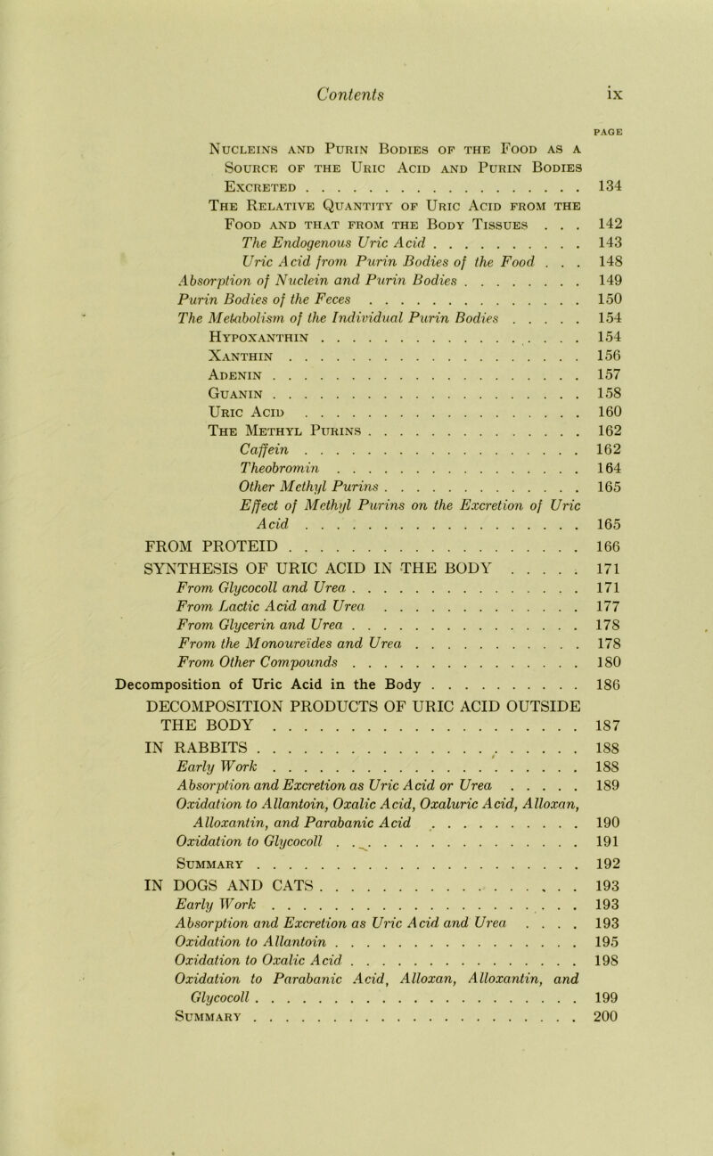 PAGE Nucleins and Purin Bodies of the Food as a Source of the Uric Acid and Purin Bodies Excreted 134 The Relative Quantity of Uric Acid from the Food and that from the Body Tissues . . . 142 The Endogenous Uric Acid 143 Uric Acid froni Purin Bodies of the Food . . . 148 Absorption of Nuclein and Ptirin Bodies 149 Purin Bodies of the Feces 150 The Metaholism of the Individual Purin Bodies 154 Hypoxanthin 154 Xanthin 156 Adenin 157 Guanin 158 Uric Acid 160 The Methyl Purins 162 Caffein 162 Theohromin 164 Other Methyl Purins 165 Effect of Methyl Purins on the Excretion of Uric Acid 165 FROM PROTEID 166 SYNTHESIS OF URIC ACID IN THE BODY ..... 171 From Glycocoll and Urea 171 From Lactic Acid and Urea 177 From Glycerin and Urea 178 From the Monoure'ides and Urea 178 From Other Compounds 180 Decomposition of Uric Acid in the Body 186 DECOMPOSITION PRODUCTS OF URIC ACID OUTSIDE THE BODY 187 IN RABBITS ^ 188 Early Work 188 Absorption and Excretion as Uric Acid or Urea 189 Oxidation to Allantoin, Oxalic Acid, Oxaluric Acid, Alloxan, Alloxantin, and Parabanic Acid 190 Oxidation to Glycocoll . .^ 191 Summary 192 IN DOGS AND CATS 193 Early Work 193 Absorption and Excretion as Uric Acid and Urea. .... 193 Oxidation to Allantoin 195 Oxidation to Oxalic Acid 198 Oxidation to Parabanic Acid, Alloxan, Alloxantin, and Glycocoll 199 Summary 200