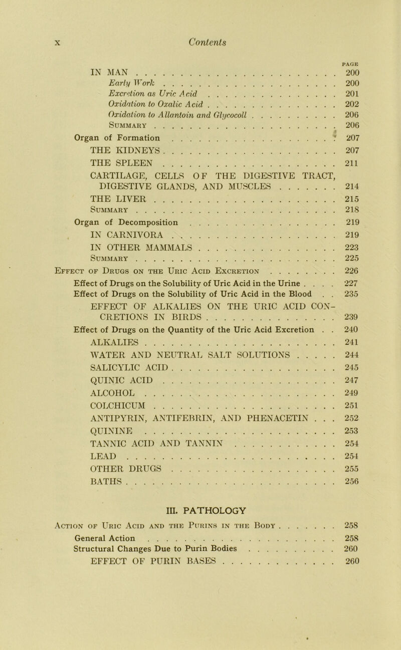 PAGE IN MAN 200 Early Work 200 Excretion as Uric Acid 201 Oxidation to Oxalic Acid 202 OxidoMon to Allontoin and Glycocoll 206 Summary 206 Organ of Formation .* 207 THE KIDNEYS 207 THE SPLEEN 211 CARTILAGE, CELLS OF THE DIGESTIVE TRACT, DIGESTIVE GLANDS, AND MUSCLES 214 THE LIVER 215 Summary 218 Organ of Decomposition 219 IN CARNIVORA 219 IN OTHER MAMMALS 223 Summary 225 Effect of Drugs on the Uric Acid Excretion 226 Effect of Drugs on the Solubility of Uric Acid in the Urine .... 227 Effect of Drugs on the Solubility of Uric Acid in the Blood . . 235 EFFECT OF ALKALIES ON THE URIC ACID CON- CRETIONS IN BIRDS 239 Effect of Drugs on the Quantity of the Uric Acid Excretion . . 240 ALKALIES 241 WATER AND NEUTRAL SALT SOLUTIONS 244 SALICYLIC ACID 245 QUINIC ACID 247 ALCOHOL 249 COLCHICUM 251 ANTIPYRIN, ANTIFEBRIN, AND PHENACETIN ... 252 QUININE 253 TANNIC ACID AND TANNIN 254 LEAD 254 OTHER DRUGS 255 BATHS 256 IIL PATHOLOGY Action of Uric Acid and the Purins in the Body 258 General Action 258 Structural Changes Due to Purin Bodies 260 EFFECT OF PURIN BASES 260