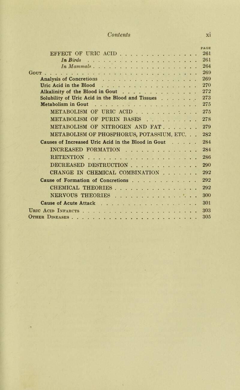 PAGE EFFECT OF URIC ACID 261 In Birds 261 In Mammals 264 Gout 269 Analysis of Concretions 269 Uric Acid in the Blood 270 Alkalinity of the Blood in Gout 272 Solubility of Uric Acid in the Blood and Tissues 273 Metabolism in Gout 275 METABOLISM OF URIC ACID . 275 METABOLISM OF PURIN BASES 278 METABOLISM OF NITROGEN AND FAT 279 METABOLISM OF PHOSPHORUS, POTASSIUM, ETC. . . 282 Causes of Increased Uric Acid in the Blood in Gout 284 INCREASED FORMATION 284 RETENTION 286 DECREASED DESTRUCTION 290 CHANGE IN CHEMICAL COMBINATION 292 Cause of Formation of Concretions 292 CHEMICAL THEORIES 292 NERVOUS THEORIES ♦. . . 300 Cause of Acute Attack 301 Uric Acid Infarcts 303 Other Diseases 305