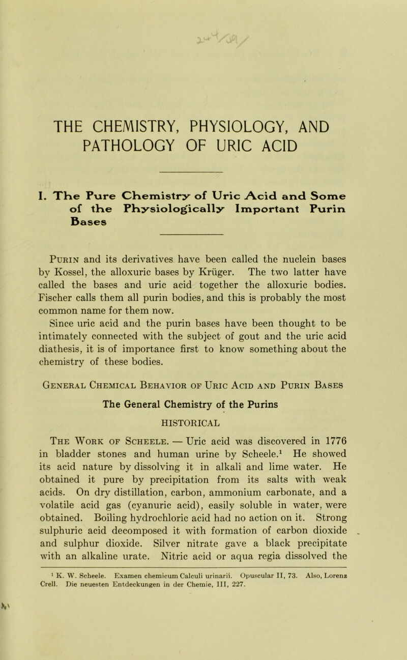 THE CHEMISTRY, PHYSIOLOGY, AND PATHOLOGY OF URIC ACID I. TKe P-ure CHemistry of Uric Acid and Some of tKe PHysiologically Important Pnrin Bases PuRiN and its derivatives have been called the nuclein bases by Kossel, the alloxuric bases by Kruger. The two latter have called the bases and uric acid together the alloxuric bodies. Fischer calls them all purin bodies, and this is probably the most common name for them now. Since uric acid and the purin bases have been thought to be intimately connected with the subject of gout and the uric acid diathesis, it is of importance first to know something about the chemistry of these bodies. General Chemical Behavior of Uric Acid and Purin Bases The General Chemistry of the Purins HISTORICAL The Work of Scheele. — Uric acid was discovered in 1776 in bladder stones and human urine by Scheele.^ He showed its acid nature by dissolving it in alkali and lime water. He obtained it pure by precipitation from its salts with weak acids. On dry distillation, carbon, ammonium carbonate, and a volatile acid gas (cyanuric acid), easily soluble in v^ater, were obtained. Boiling hydrochloric acid had no action on it. Strong sulphuric acid decomposed it with formation of carbon dioxide and sulphur dioxide. Silver nitrate gave a black precipitate with an alkaline urate. Nitric acid or aqua regia dissolved the ’ K. W. Scheele. Examen chemicum Calculi urinarii. Opuscular II, 73. Also, Lorenz Crell. Die neuesten Entdeckungen in der Chetnie, III, 227.