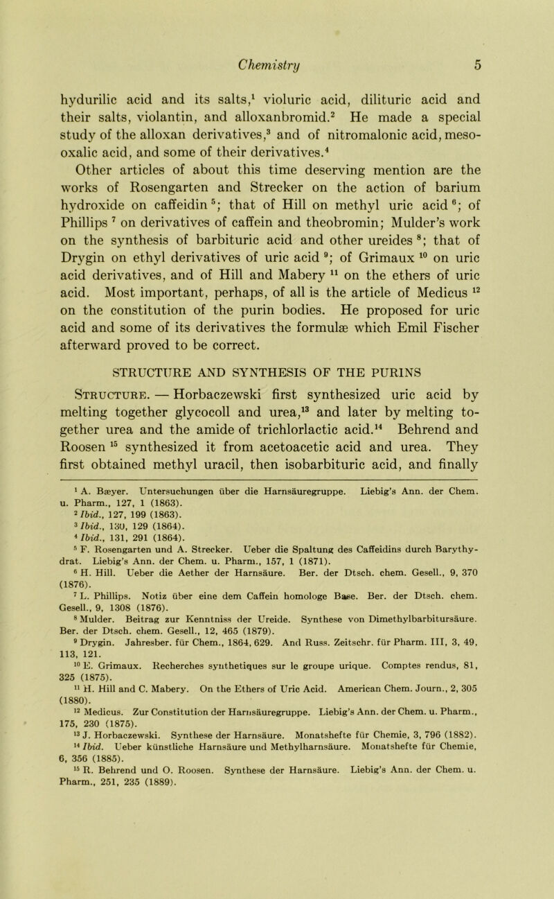 hydurilic acid and its salts/ violuric acid, dilituric acid and their salts, violantin, and alloxanbromid.^ He made a special study of the alloxan derivatives,^ and of nitromalonic acid, meso- oxalic acid, and some of their derivatives. Other articles of about this time deserving mention are the works of Rosengarten and Strecker on the action of barium hydroxide on caffeidin®; that of Hill on methyl uric acid®; of Phillips ’ on derivatives of caffein and theobromin; Mulder's work on the synthesis of barbituric acid and other ureides that of Drygin on ethyl derivatives of uric acid of Grimaux on uric acid derivatives, and of Hill and Mabery “ on the ethers of uric acid. Most important, perhaps, of all is the article of Medicus on the constitution of the purin bodies. He proposed for uric acid and some of its derivatives the formulae which Emil Fischer afterward proved to be correct. STRUCTURE AND SYNTHESIS OF THE PURINS Structure. — Horbaczewski first synthesized uric acid by melting together glycocoll and urea,^^ and later by melting to- gether urea and the amide of trichlorlactic acid.* *'* Behrend and Roosen synthesized it from acetoacetic acid and urea. They first obtained methyl uracil, then isobarbituric acid, and finally ' A. Bseyer. Untersuchungen iiber die Harnsauregruppe. Liebig’s Ann. der Chem. u. Pharm., 127, 1 (1863). 2/bid., 127, 199 (1863). 3/bid., 13U, 129 (1864). * Ibid., 131, 291 (1864). F. Rosengarten und A. Strecker. Ueber die Spaltung des Caffeidins durch Barythy- drat. Liebig’s Ann. der Chem. u. Pharm., 157, 1 (1871). ® H. Hill. Ueber die Aether der Harnsaure. Ber. der Dtsch. chem. Gesell., 9, 370 (1876). 2 L. Phillips. Notiz iiber eine dem Caffein homologe Base. Ber. der Dtsch. chem. Gesell., 9, 1308 (1876). 3 Mulder. Beitrag zur Kenntniss der Ureide. Synthese von Dimethylbarbitursaure. Ber. der Dtsch. chem. Gesell., 12, 465 (1879). ® Drygin. Jahresber. fiir Chem., 1864, 629. And Russ. Zeitschr. fiir Pharm. Ill, 3, 49, 113, 121. E. Grimaux. Recherches synthetiques sur le groupe urique. Comptes rendus, 81, 325 (1875). H. Hill and C. Mabery. On the Ethers of Uric Acid. American Chem. Journ., 2, 305 (1880). 12 Medicus. Zur Constitution der Harnsauregruppe. Liebig’s Ann. der Chem. u. Pharm., 175, 230 (1875). 13 J. Horbaczewski. Synthese der Harnsaure. Monatshefte fiir Chemie, 3, 796 (1882). 1^ Ibid. Ueber kiinstliche Harnsaure und Methylharnsaure. Monatshefte fiir Chemie, 6, 356 (1885). 13 R. Behrend und O. Roosen. Synthese der Harnsaure. Liebig’s Ann. der Chem. u. Pharm., 251, 235 (1889).