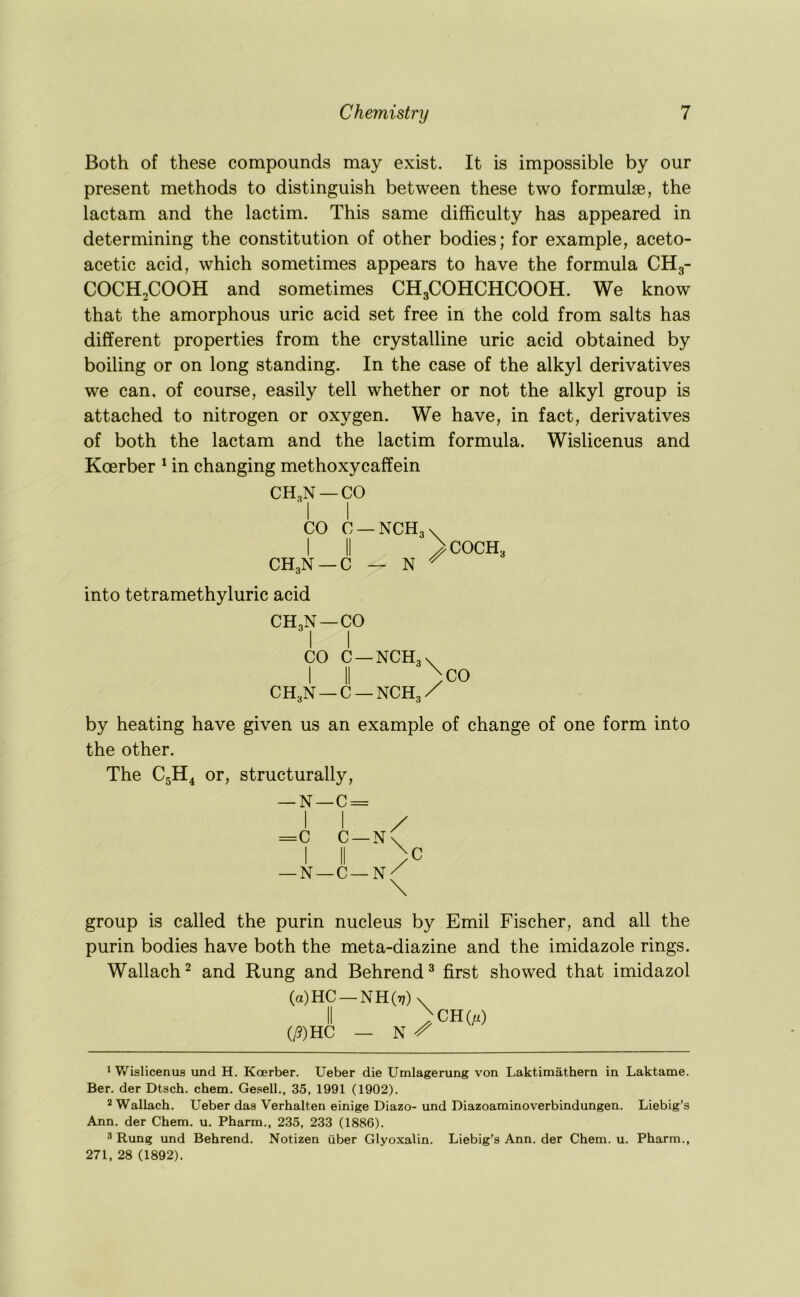 Both of these compounds may exist. It is impossible by our present methods to distinguish between these two formulae, the lactam and the lactim. This same difficulty has appeared in determining the constitution of other bodies; for example, aceto- acetic acid, which sometimes appears to have the formula CH3- COCH2COOH and sometimes CH3COHCHCOOH. We know that the amorphous uric acid set free in the cold from salts has different properties from the crystalline uric acid obtained by boiling or on long standing. In the case of the alkyl derivatives we can. of course, easily tell whether or not the alkyl group is attached to nitrogen or oxygen. We have, in fact, derivatives of both the lactam and the lactim formula. Wislicenus and Koerber ^ in changing methoxycaffein CH,N —CO CO C —NCH, I II CH,N —C — N COCH, into tetramethyluric acid CH3N —CO CO C—NCHgv I II > CH.N —C —NCH,X CO by heating have given us an example of change of one form into the other. The C5H4 or, structurally, — N—C = 1 I =c C —N I II —N—C—N \ \ C group is called the purin nucleus by Emil Fischer, and all the purin bodies have both the meta-diazine and the imidazole rings. Wallach^ and Rung and Behrend^ first showed that imidazol (a)HC —NH(t?)v^ (/?)HC — N CH(/x) 1 V/islicenus und H. Koerber. Ueber die Umlagerung von Laktimathern in Laktame. Ber. der Dtsch. chem. Gesell., 35, 1991 (1902). 2 Wallach. Ueber das Verhalten einige Diazo- und Diazoaminoverbindungen. Liebig’s Ann. der Chem. u. Pharm., 235, 233 (1886). 3 Rung und Behrend. Notizen iiber Glyoxalin. Liebig’s Ann. der Chem. u. Pharm., 271, 28 (1892).