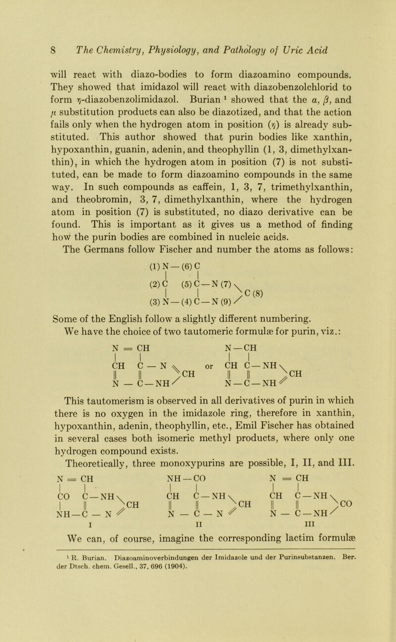 will react with diazo-bodies to form diazoamino compounds. They showed that imidazol will react with diazobenzolchlorid to form ly-diazobenzolimidazol. Burian ^ showed that the a, p, and y substitution products can also be diazotized, and that the action fails only when the hydrogen atom in position {rf) is already sub- stituted. This author showed that purin bodies like xanthin, hypoxanthin, guanin, adenin, and theophyllin (1, 3, dimethylxan- thin), in which the hydrogen atom in position (7) is not substi- tuted, can be made to form diazoamino compounds in the same way. In such compounds as caffein, 1, 3, 7, trimethylxanthin, and theobromin, 3, 7, dimethylxanthin, where the hydrogen atom in position (7) is substituted, no diazo derivative can be found. This is important as it gives us a method of finding how the purin bodies are combined in nucleic acids. The Germans follow Fischer and number the atoms as follows: (1) N-(6)C I I (2) C (5)C-N(7)\ I I / (3) N—(4)C —N(9)/ C(8) Some of the English follow a slightly different numbering. We have the choice of two tautomeric formulae for purin, viz.: N = CH N —CH II II CH C — or CH C —NH\ II II /CH II II }CH N — C —NH/ N —C —NH^ This tautomerism is observed in all derivatives of purin in which there is no oxygen in the imidazole ring, therefore in xanthin, hypoxanthin, adenin, theophyllin, etc., Emil Fischer has obtained in several cases both isomeric methyl products, where only one hydrogen compound exists. Theoretically, three monoxypurins are possible, I, II, and III. N = CH I I ■ CO C —NH NH —CO CH C —NH NH —C N ^ CH ;CO N = CH I I CH C —NH ^CH II II N— C —NH/ I II III We can, of course, imagine the corresponding lactim formulae N — C II ' R. Burian. Diazoaminoverbindungen der Imidazole und der Purinsubstanzen. Ber. der Dtsch. chem. Gesell., 37, 696 (1904).
