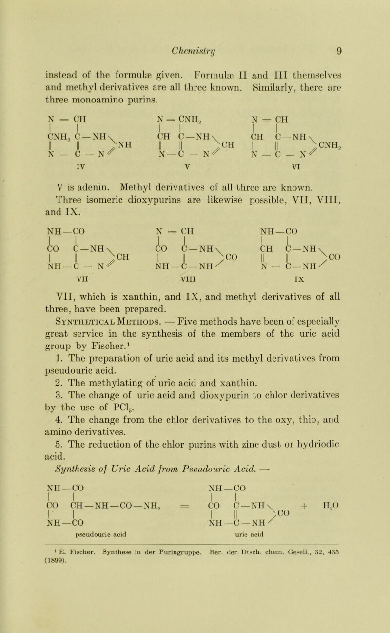 instead of the formuhe given. Formulae 11 and 111 themselves and methyl derivatives are all three known. Similarly, there are three monoamino purins. N = CH N CNH„ N = CPI I I CNH. C —NH\ II “ II >nh N — C — N^ 1 1 CH C —NH\ II II ^CH N —C — N'/ 1 1 CH C —NH\ II II /CNIF N — C — N-^ IV V VI V is adenin. Methyl derivatives of all three are known. Three isomeric dioxypurins are likewise possible, VII, VIII, and IX. NH—CO II -o NH —CO 1 1 CO C —NH\ 1 II ^CH NH —C — N-^ CO C —NH\ 1 II )co NH —C —NH/ I 1 CH C —NH\ II II )co N — C —NH/ VII VIII IX Vll, which is xanthin, and IX, and methyl derivatives of all three, have been prepared. Synthetical Methods. — Five methods have been of especially great service in the synthesis of the members of the uric acid group by Fischer.^ 1. The preparation of uric acid and its methyl derivatives from pseudouric acid. 2. The methylating of uric acid and xanthin. 3. The change of uric acid and diox}^purin to chlor derivatives by the use of PCI5. 4. The change from the chlor derivatives to the oxy, thio, and amino derivatives. 5. The reduction of the chlor purins with zinc dust or hydriodic acid. Synthesis of Uric Acid from Pseudouric Acid. — NH —CO I I CO CH —NH —CO —NH„ = I I NH —CO pseudouric acid NH —CO I 1 CO C —NH\ + H,0 I II /CO NH —C —NH/ uric acid 1 E. Fischer. Synthese in der Puringruppe. Ber. tier Dtsch. chem. Gesell., 32, 435 (1899).