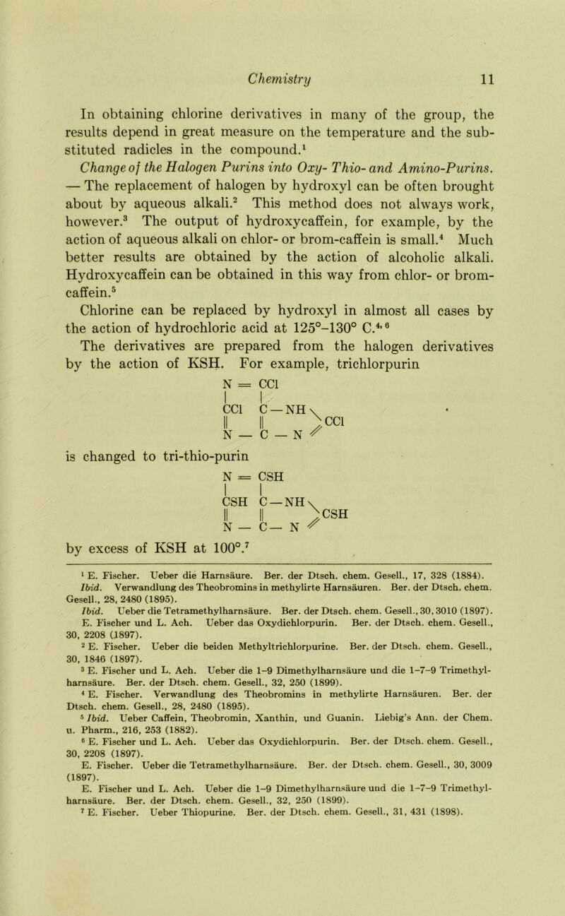 In obtaining chlorine derivatives in many of the group, the results depend in great measure on the temperature and the sub- stituted radicles in the compounds Change of the Halogen Purins into Oxy- Thio- and Amino-Purins. — The replacement of halogen by hydroxyl can be often brought about by aqueous alkali.^ This method does not always work, however.^ The output of hydroxycaffein, for example, by the action of aqueous alkali on chlor- or brom-caffein is small.'* * Much better results are obtained by the action of alcoholic alkali. Hydroxycaffein can be obtained in this way from chlor- or brom- caffein.^ Chlorine can be replaced by hydroxyl in almost all cases by the action of hydrochloric acid at 125°-130° C.^’® The derivatives are prepared from the halogen derivatives by the action of KSH. For example, trichlorpurin N = CCl I 1 CCl C —NH\ II II >C1 N — C — N ^ is changed to tri-thio-purin N = CSH CSH C —NH\^ N — C— N ^ CSH by excess of KSH at 100°.^ 1 E. Fischer. Ueber die Harnsaure. Ber. der Dtsch. chem. Gesell., 17, 328 (1884). Ibid. Verwandlung des Theobromins in methylirte Harnsauren. Ber. der Dtsch. chem. Gesell., 28, 2480 (1895). Ibid. Ueber die Tetramethylharnsaure. Ber. der Dtsch. chem. Gesell., 30,3010 (1897). E. Fischer und L. Ach. Ueber das Oxydichlorpurin. Ber. der Dtsch. chem. Gesell., 30, 2208 (1897). 2 E. Fischer. Ueber die beiden Methyltrichlorpurine. Ber. der Dtsch. chem. Gesell., 30, 1846 (1897). 3 E. Fischer und L. Ach. Ueber die 1-9 Dimethylharnsaure und die 1-7-9 Trimethyl- harnsaure. Ber. der Dtsch. chem. Gesell., 32, 250 (1899). * E. Fischer. Verwandlung des Theobromins in methylirte Harnsauren. Ber. der Dtsch. chem. Gesell., 28, 2480 (1895). ® Ibid. Ueber Caffein, Theobromin, Xanthin, und Guanin. Liebig’s Ann. der Chem. u. Pharm., 216, 253 (1882). ® E. Fischer und L. Ach. Ueber das Oxydichlorpurin. Ber. der Dtsch. chem. Gesell., 30, 2208 (1897). E. Fischer. Ueber die Tetramethylharnsaure. Ber. der Dtsch. chem. Gesell., 30, 3009 (1897). E. Fischer und L. Ach. Ueber die 1-9 Dimethylharn.saure und die 1-7-9 Trimethyl- harnsaure. Ber. der Dtsch. chem. Gesell., 32, 250 (1899). ^ E. Fischer. Ueber Thiopurine. Ber. der Dtsch. chem. Gesell., 31, 431 (1898).
