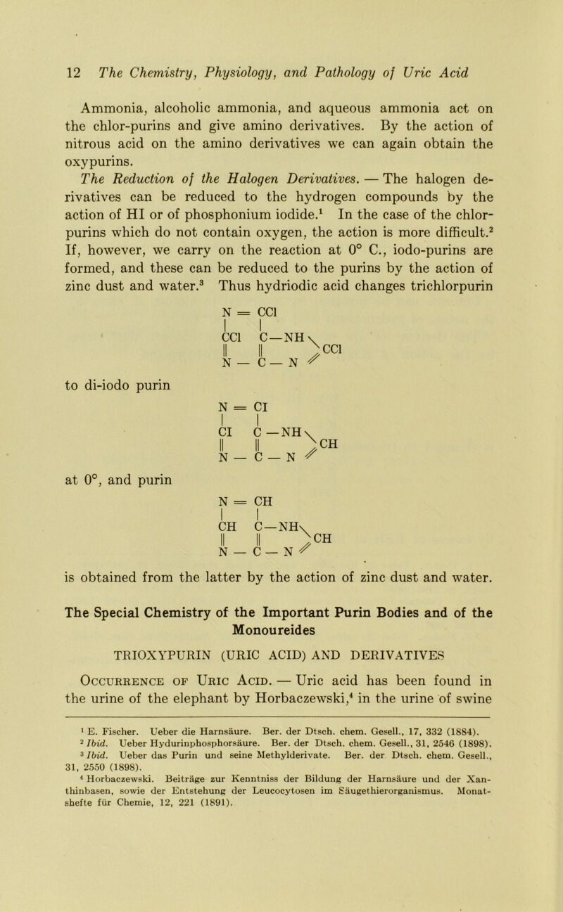 Ammonia, alcoholic ammonia, and aqueous ammonia act on the chlor-purins and give amino derivatives. By the action of nitrous acid on the amino derivatives we can again obtain the oxypurins. The Reduction of the Halogen Derivatives. — The halogen de- rivatives can be reduced to the hydrogen compounds by the action of HI or of phosphonium iodide.^ In the case of the chlor- purins which do not contain oxygen, the action is more difficult.^ If, however, we carry on the reaction at 0° C., iodo-purins are formed, and these can be reduced to the purins by the action of zinc dust and water.^ Thus hydriodic acid changes trichlorpurin N = CCl I I CCl C —NH\ II II )cci N — C— N ^ to di-iodo purin N = Cl I I Cl C—NH\ II II ) N — C — N ^ CH at 0°, and purin N = CH I I CH C —NHv N — C N CH is obtained from the latter by the action of zinc dust and water. The Special Chemistry of the Important Purin Bodies and of the Monoureides TRIOXYPURIN (URIC ACID) AND DERIVATIVES Occurrence of Uric Acid. — Uric acid has been found in the urine of the elephant by Horbaczewski,^ in the urine of swine 1 E. Fischer. Ueber die Harnsaure. Ber. der Dtsch. chem. Gesell., 17, 332 (1884). ^ Ibid. Ueber Hydurinphosphorsaure. Ber. der Dtsch. chem. Gesell., 31, 2546 (1898). 3 Ibid. Ueber das Purin und seine Methylderivate. Ber. der Dtsch. chem. Gesell., 31, 2550 (1898). ^ Horbaczewski. Beitrage zur Kenntniss der Bildung der Harnsaure und der Xan- thinbasen, sowie der Entstehung der Leucocytosen im Saugethierorganismus. Monat- shefte fiir Chemie, 12, 221 (1891).