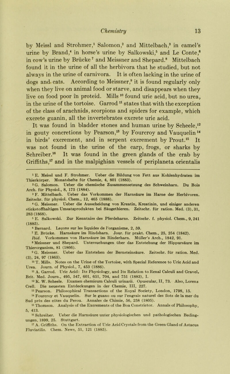 by Meissl and Strohmer/ Salomon,^ and Mittelbach,^ in camePs urine by Brand/ in horse’s urine by Salkowski/ and Le Conte,® in cow’s urine by Briicke ’’ and Meissner and Shepard.® Mittelbach found it in the urine of all the herbivora that he studied, but not always in the urine of carnivora. It is often lacking in the urine of dogs and. cats. According to Meissner,® it is found regularly only when they live on animal food or starve, and disappears when they live on food poor in proteid. Mills found uric acid, but no urea, in the urine of the tortoise. Garrod “ states that with the exception of the class of arachnids, scorpions and spiders for example, which excrete guanin, all the invertebrates excrete uric acid. It was found in bladder stones and human urine by Scheele,^^ in gouty concretions by Pearson,^® by Fourcroy and Vauquelin^^ in birds’ excrement, and in serpent excrement by Prout.^® It was not found in the urine of the carp, frogs, or sharks by Schreiber.^® It was found in the green glands of the crab by Griffithsand in the malpighian vessels of periplaneta orientalis 1 E. Meissl und F. Strohmer. TJeber die Bildung von Fett aus Kohlenhydraten im Thierkorper. Monatshefte fiir Chemie, 4, 801 (1883). 2 G. Salomon. Ueber die chemische Zusammensetzung des Schweinharn. Du Bois Arch, fiir Physiol., 8, 175 (1884). 3 F. Mittelbach. Ueber das Vorkommen der Harnsaure im Harne der Herbivoren. Zeitschr. fiir physiol. Chem., 12, 465 (1888). * G. Meissner. Ueber die Ausscheidung von Kreatin, Kreatinin, und einiger anderen stickstoffhaltigen Umsatzprodukten bei Saugethieren. Zeitschr. fiir ration. Med. (3), 31, 283 (1868). ® E. Salkowski. Zur Kenntniss des Pferdeharns. Zeitschr. f. physiol. Chem., 9, 241 (1885). ® Bernard. Lepons sur les liquides de I’organisme, 2, 59. 2 E. Briicke. Harnsaure im Rindsharn. Jour, fiir prakt. Chem., 25, 254 (1842). Ihid. Vorkommen von Harnsaure im Rinderharn. Miiller’s Arch., 1842, 91. 3 Meissner und Shepard. Untersuchungen iiber das Entstehung der Hippursaure im Thierorganism, 81 (1866). ® G. Meissner. Ueber das Entstehen der Bernsteinsaure. Zeitschr. fiir ration. Med. (3), 24, 97 (1865). T. Mills. Notes on the Urine of the Tortoise, with Special Reference to Uric Acid and Urea. Journ. of Physiol., 7, 453 (1886). A. Garrod. Uric Acid: Its Physiology, and Its Relation to Renal Calculi and Gravel. Brit. Med. Journ., 495, 547, 601, 651, 704, and 751 (1883), I. ’2 K. W. Scheele. Examen chemicum Calculi urinarii. Opuscular, II, 73. Also, Lorenz Crell. Die neuesten Entdeckungen in der Chemie, III, 227. 13 Pearson. Philosophical Transactions of the Royal Society, London, 1798, 15. 1^ Fourcroy et Vauquelin. Sur le guano ou sur I’engrais naturel des ilots de la mer du Sud pr^s des cotes du Perou. Annales de Chimie, 56, 258 (1805). 13 Thomson. Analysis of the Excrements of the Boa Constrictor. Annals of Philosophy, 5, 413. 1® Schreiber. Ueber die Harnsaure unter physiologischen und pathologischen Beding- ungen, 1899, 25. Stuttgart. 12 A. Griffiths. On the Extraction of Uric Acid Crystals from the Green Gland of Astacus Fluviatilis. Chem. News, 51, 121 (1885).