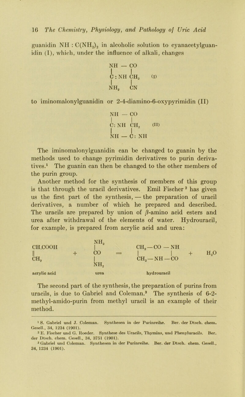guaiiidin NH : C(NH2)2 in alcoholic solution to cyanacetylgiian- idin (1), which, under the influence of alkali, changes NH — CO I I C : NH CH, (I) I I NH^ CN to iminomalonylguanidin or 2-4-diamino-6-oxypyrimidin (II) NPI — CO 1 I C; NH CH, (II) I I NH — C: NH The iminomalonylguanidin can be changed to guanin by the methods used to change pyrimidin derivatives to purin deriva- tives.^ The guanin can then be changed to the other members of the purin group. Another method for the synthesis of members of this group is that through the uracil derivatives. Emil Fischer ^ has given us the first part of the synthesis, — the preparation of uracil derivatives, a number of which he prepared and described. The uracils are prepared by union of /?-amino acid esters and urea after withdrawal of the elements of water. Hydrouracil, for example, is prepared from acrylic acid and urea: NH^ CH.COOH II + 1 CO CH2 —CO — NH 1 1 CH^ 1 NH2 CH2 —NH —CO acrylic acid urea hydrouracil The second part of the synthesis, the preparation of purins from uracils, is due to Gabriel and Coleman.^ The synthesis of 6-2- methyl-amido-purin from methyl uracil is an example of their method. * S. Gabriel und J. Coleman. Synthesen in der Purinreihe. Ber. der Dtsch. chem. Gesell., 34, 1234 (1901). 2 E. Fischer und G. Boeder. Synthese des Uracils, Thymins, und Phenyluracils. Ber. der Dtsch. chem. Gesell., 34, 3751 (1901). 3 Gabriel und Coleman. Synthesen in der Purinreihe. Ber. der Dtsch. chem. Gesell., 34, 1234 (1901).