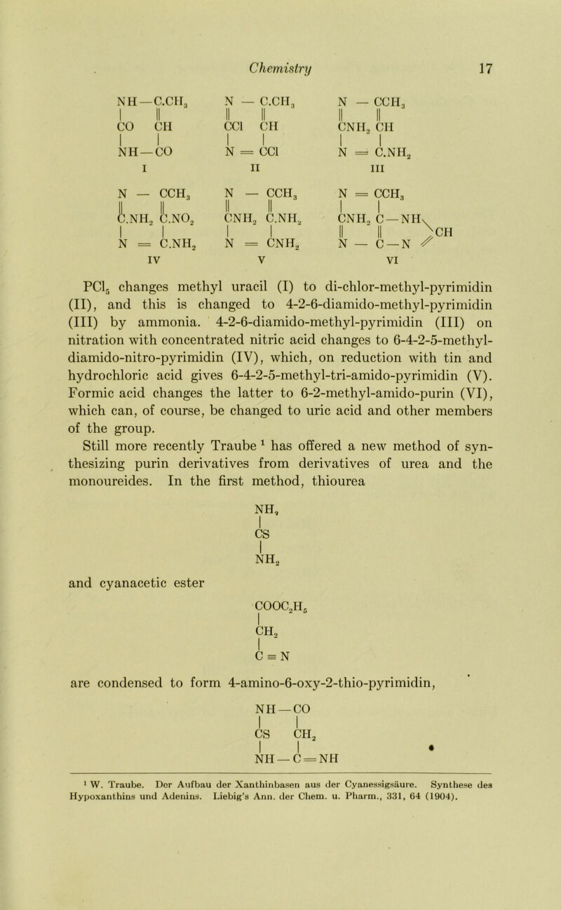 NH —C.CII3 1 II CO CM I I NH —CO I N — CCH3 h.NH, h.m, N = C.NH2 IV PCI5 changes methyl uracil (I) to di-chlor-methyl-pyrimidin (II) , and this is changed to 4-2-6-diamido-methyl-pyrimidin (III) by ammonia. 4-2-6-diamido-methyl-pyrimidin (III) on nitration with concentrated nitric acid changes to 6-4-2-5-methyl- diamido-nitro-pyrimidin (IV), which, on reduction with tin and hydrochloric acid gives 6-4-2-5-methyl-tri-amido-pyrimidin (V). Formic acid changes the latter to 6-2-methyl-amido-purin (VI), which can, of course, be changed to uric acid and other members of the group. Still more recently Traube ^ has offered a new method of syn- thesizing purin derivatives from derivatives of urea and the monoureides. In the first method, thiourea NH, I CS I NH3 and cyanacetic ester COOC,H- I CH, I “ C = N are condensed to form 4-amino-6-oxy-2-thio-pyrimidin, NH —CO I I CS CH3 I I NH —C = NH ' W. Traube. Der Aufbau der Xanthinbasen aus der Cyanessigsaure. Synthese de.*} Hypoxanthins und Adenins. Liebig’s Ann. der Chem. u. Pharm., 331, 64 (1904). N — C.CIb N — CCH. CCl CH N N CCl II CCH, CNH2 C.NH, N CNH, CNII3 CH I I N = C.NH2 III N = CCH, I I ■ CNH. C —NH\ N — C —N VI