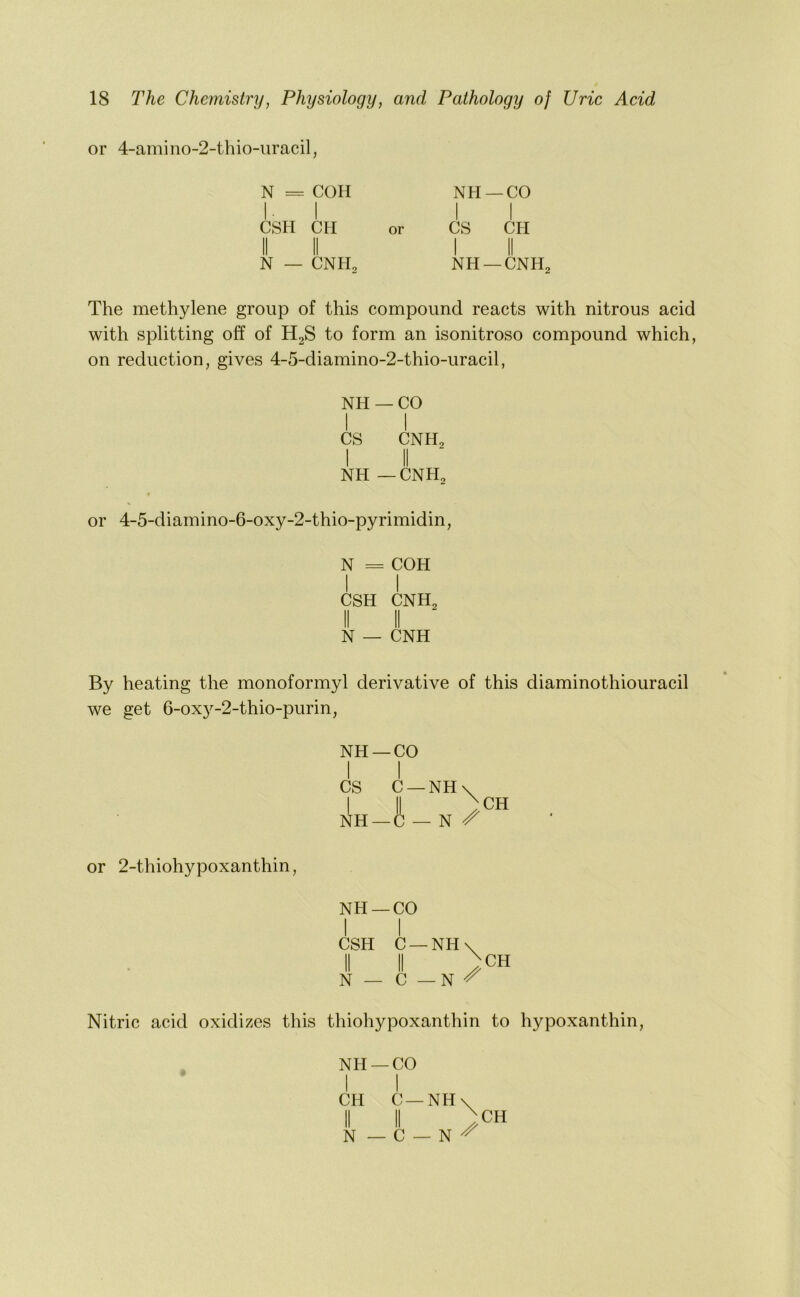 or 4-amino-2-thio-iiracil, N = COH NH —CO I I II CSH CH or CS CH II II I II N — CNH, NH —CNH2 The methylene group of this compound reacts with nitrous acid with splitting off of H2S to form an isonitroso compound which, on reduction, gives 4-5-diamino-2-thio-uracil, NH —CO I I CS CNH2 I II NH — CNH2 0 \ or 4-5-diamino-6-oxy-2-thio-pyrimidin, N = COH I I CSH CNH2 II II N — CNH By heating the monoformyl derivative of this diaminothiouracil we get 6-ox}^-2-thio-purin, NH —CO I I CS C —NH N Z' CH or 2-thiohypoxanthin, NH —CO I I CSH C —NH\ II II ) N — C — N CH Nitric acid oxidizes this thiohypoxanthin to hypoxanthin. Nil —CO I I CH C —NH II II N — C — N CH