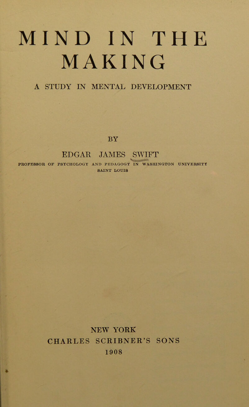 MIND IN THE MAKING A STUDY IN MENTAL DEVELOPMENT BY EDGAR JAMES SWIFT PROFESSOR OF PSYCHOLOGY AND PEDAGOGY IN WASHINGTON UNIVERSITY SAINT LOUIS NEW YORK CHARLES SCRIBNER’S SONS 1908