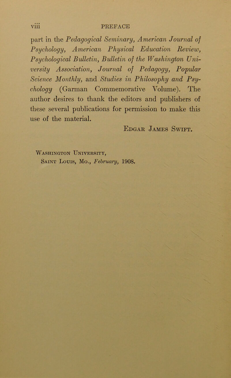 part in the Pedagogical Seminary, American Journal of Psychology, American Physical Education Review, Psychological Bulletin, Bulletin of the Washington Uni- versity Association, Journal of Pedagogy, Popular Science Monthly, and Studies in Philosophy and Psy- chology (Garman Commemorative Volume). The author desires to thank the editors and publishers of these several publications for permission to make this use of the material. Edgar James Swift. Washington University, Saint Louis, Mo., February, 1908.