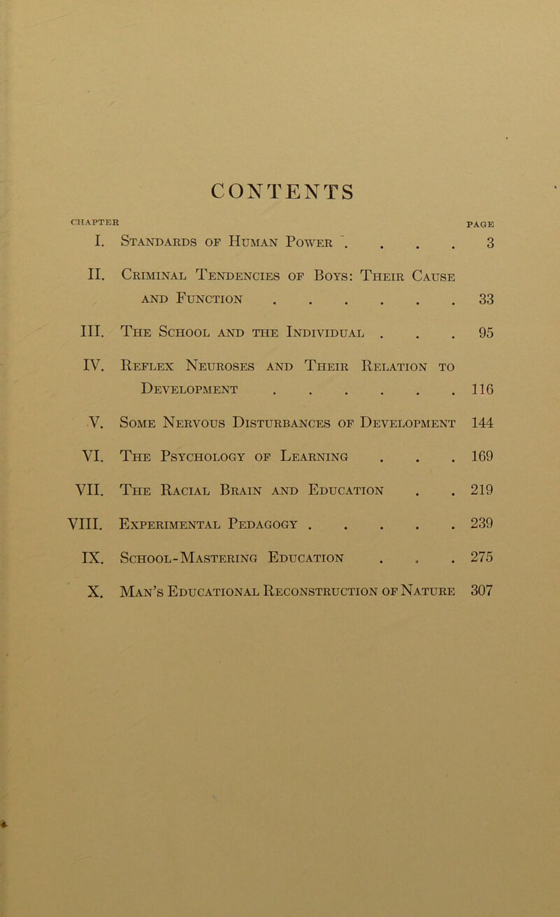 CONTENTS CHAPTER I. Standards of Human Power . II. Criminal Tendencies of Boys: Their Cause and Function III. The School and the Individual . IV. Reflex Neuroses and Ttieir Relation to Development V. Some Nervous Disturbances of Development VI. The Psychology of Learning VII. The Racial Brain and Education VIII. Experimental Pedagogy IX. School-Mastering Education PAGE 3 33 95 116 144 169 219 239 275 X. Man’s Educational Reconstruction of Nature 307