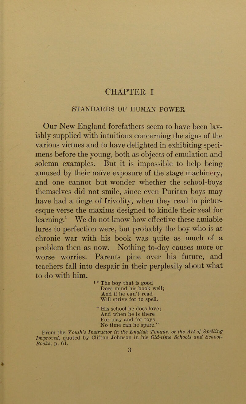 CHAPTER I STANDARDS OF HUMAN POWER Our New England forefathers seem to have been lav- ishly supplied with intuitions concerning the signs of the various virtues and to have delighted in exhibiting speci- mens before the young, both as objects of emulation and solemn examples. But it is impossible to help being amused by their naive exposure of the stage machinery, and one cannot but wonder whether the school-boys themselves did not smile, since even Puritan boys may have had a tinge of frivolity, when they read in pictur- esque verse the maxims designed to kindle their zeal for learning.1 We do not know how effective these amiable lures to perfection were, but probably the boy who is at chronic war with his book was quite as much of a problem then as now. Nothing to-day causes more or worse worries. Parents pine over his future, and teachers fall into despair in their perplexity about what to do with him. 1 “ The boy that is good Does mind his book well; And if he can’t read Will strive for to spell. “ His school he does love; And when he is there For play and for toys No time can he spare.” From the Youth’s Instructor in the English Tongue, or the Art of Spelling Improved, quoted by Clifton Johnson in his Old-time Schools and School- Books, p. 61. 3 '*■